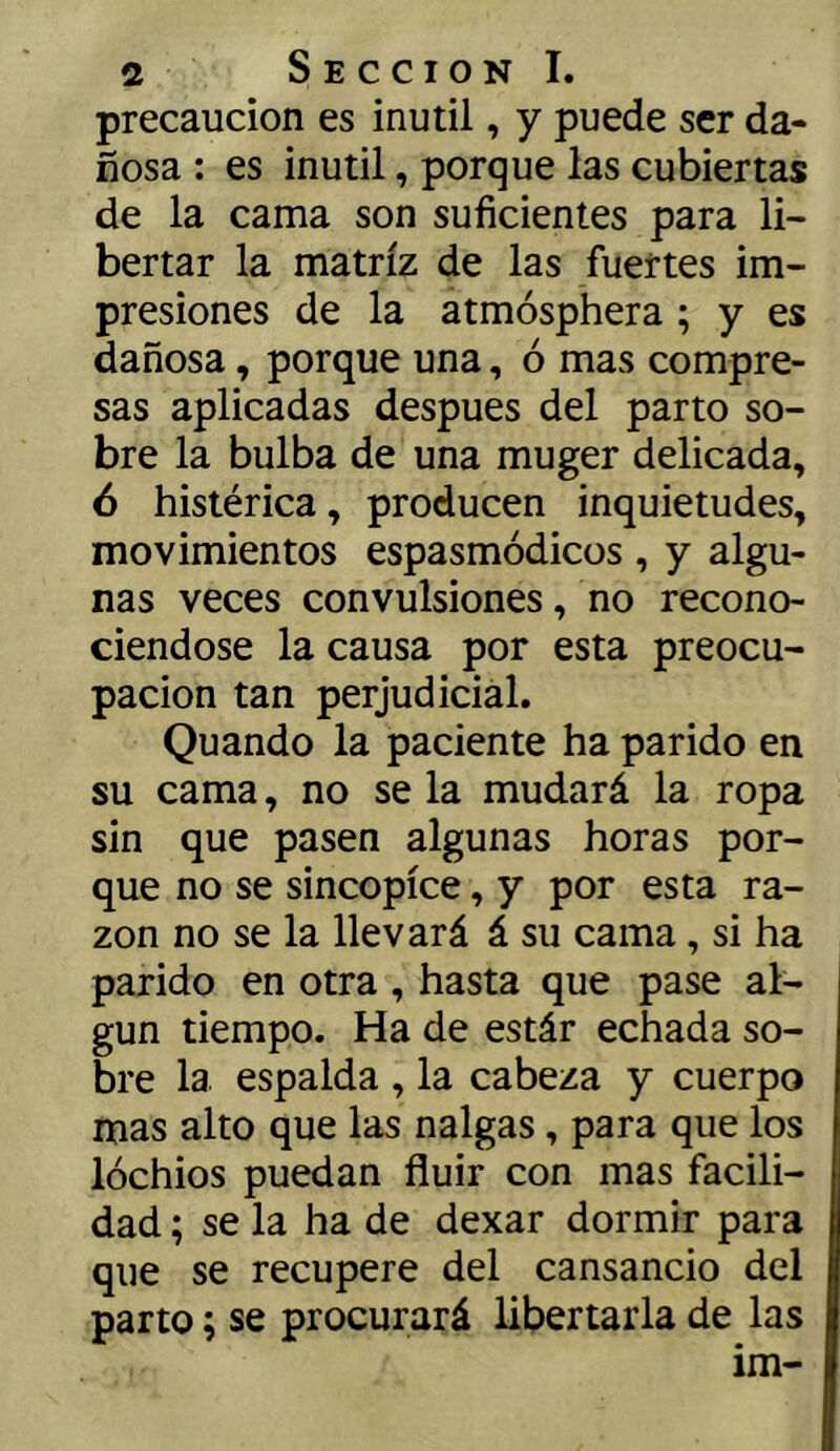 precaución es inútil, y puede ser da- ñosa ; es inútil, porque las cubiertas de la cama son suficientes para li- bertar la matriz de las fuertes im- presiones de la atmósphera ; y es dañosa, porque una, ó mas compre- sas aplicadas después del parto so- bre la bulba de una muger delicada, ó histérica, producen inquietudes, movimientos espasmódicos , y algu- nas veces convulsiones, no recono- ciéndose la causa por esta preocu- pación tan perjudicial. Quando la paciente ha parido en su cama, no se la mudará la ropa sin que pasen algunas horas por- que no se sincopíce, y por esta ra- zón no se la llevará á su cama, si ha parido en otra , hasta que pase al- gún tiempo. Ha de estár echada so- bre la espalda , la cabeza y cuerpo mas alto que las nalgas, para que los lóchios puedan fluir con mas facili- dad ; se la ha de dexar dormir para que se recupere del cansancio del parto; se procurará libertarla de las