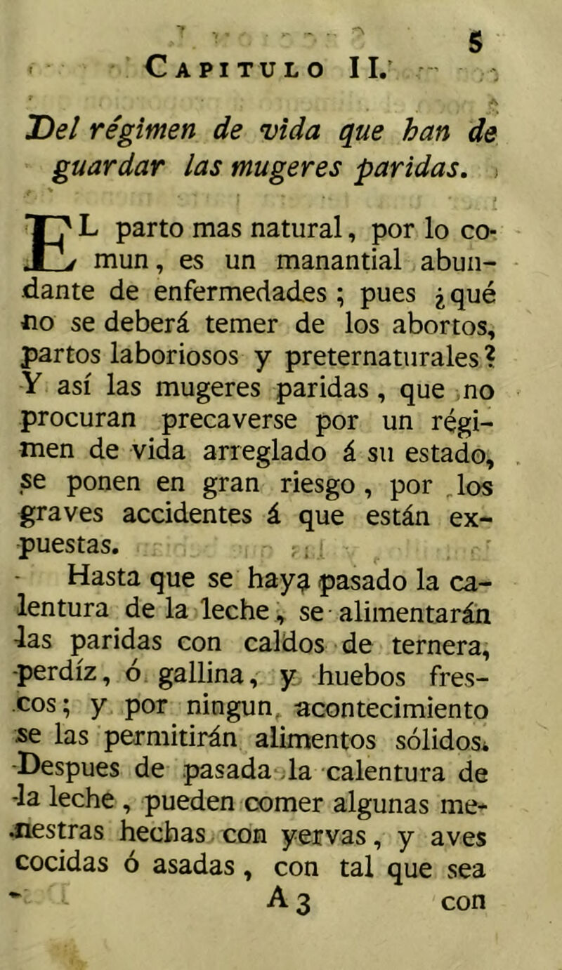 Capitulo II.’ - T>el régimen de vida que han de guardar las mugeres paridas, El parto mas natural, por lo co- mún, es un manantial abun- dante de enfermedades ; pues ¿ qué no se deberá temer de los abortos, partos laboriosos y preternaturales ? Y así las mugeres paridas, que no procuran precaverse por un régi- men de vida arreglado á su estado, se ponen en gran riesgo, por Jos graves accidentes á que están ex- puestas. ^. Hasta que se hay^ pasado la ca- lentura de la leche, se alimentarán las paridas con caldos de ternera, perdiz, ó. gallina, y huebos fres- cos; y por ningún, acontecimiento se las permitirán alimentos sólidos* -Después de pasada da calentura de la leche , pueden comer algunas me* diestras hechas con yervas, y aves cocidas ó asadas, con tal que sea • A 3 con