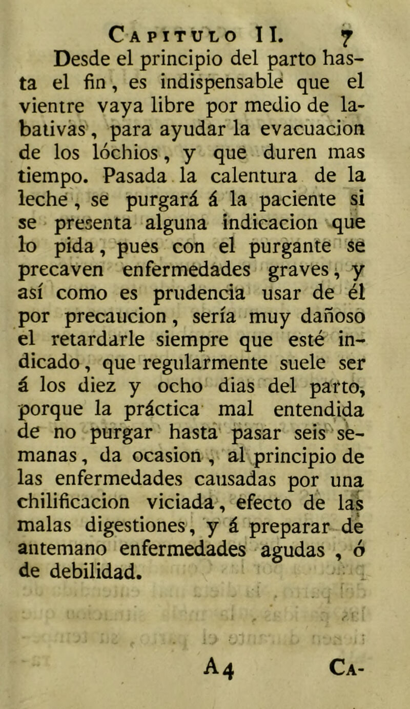 Desde el principio del parto has- ta el fin, es indispensable que el vientre vaya libre por medio de la- baiivas, para ayudar la evacuación de los lóchios, y que duren mas tiempo. Pasada la calentura de la leche, se purgará á la paciente si se presenta alguna indicación que lo pida, pues con el purgante Se precaven enfermedades graves;, y así como es prudencia usar de él por precaución, sería muy dañoso el retardarle siempre que esté in- dicado , que regularmente suele ser á los diez y ocho dias del parto, porque la práctica mal entendida de no purgar hasta pasar seis se- manas , da ocasión , al principio de las enfermedades causadas por una chilificacion viciada, efecto de las malas digestiones, y á preparar de antemano enfermedades agudas , ó de debilidad.