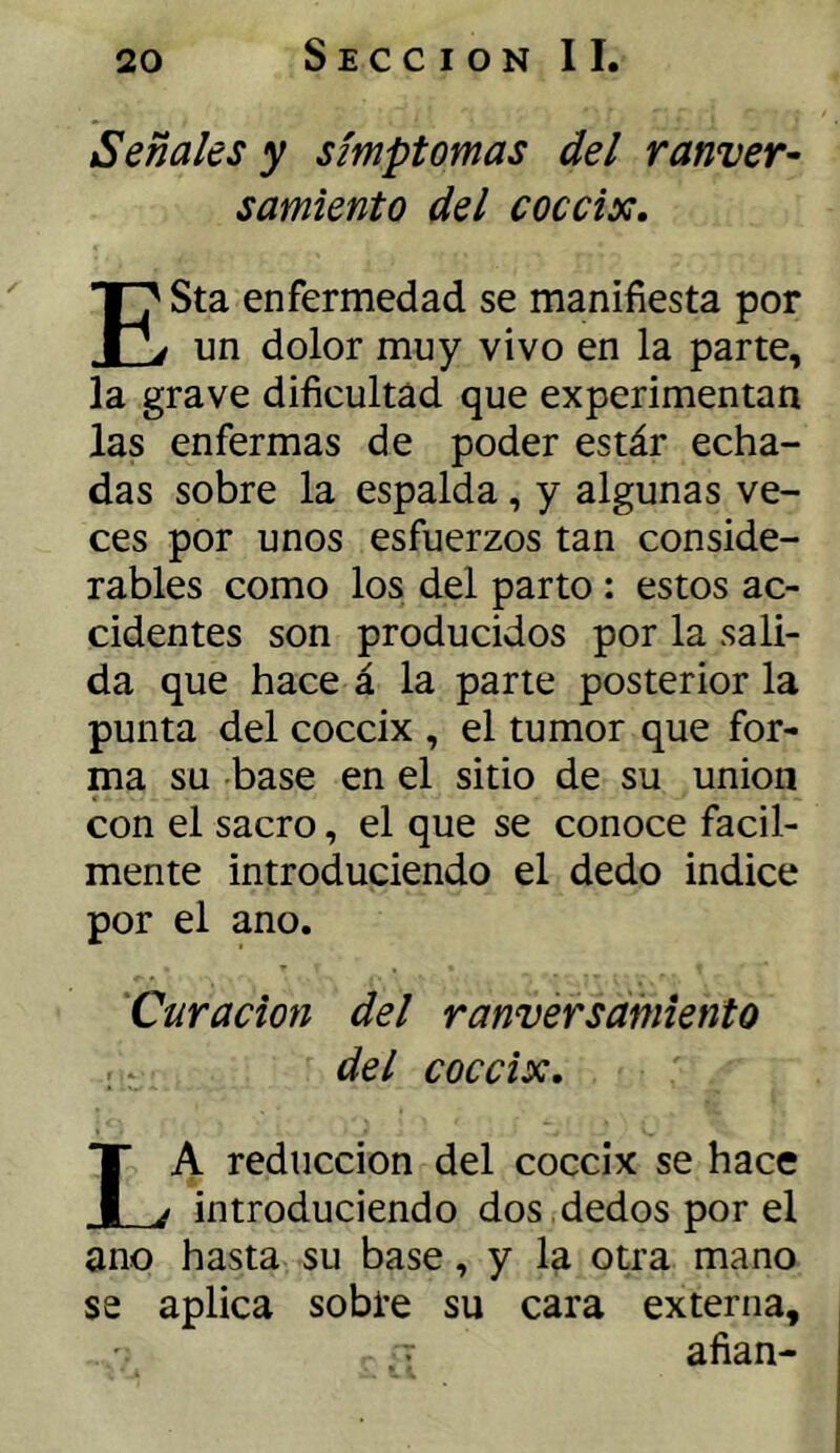 Señales y símptomas del ranver- samiento del cóccix. ESta enfermedad se manifiesta por un dolor muy vivo en la parte, la grave dificultad que experimentan las enfermas de poder estár echa- das sobre la espalda, y algunas ve- ces por unos esfuerzos tan conside- rables como los del parto : estos ac- cidentes son producidos por la sali- da que hace á la parte posterior la punta del cóccix , el tumor que for- ma su base en el sitio de su unión con el sacro, el que se conoce fácil- mente introduciendo el dedo indice por el ano. Curación del r anver samiento del cóccix, La reducción del cóccix se hace introduciendo dos dedos por el ano hasta su base, y la otra mano se aplica sobre su cara externa, : afian-
