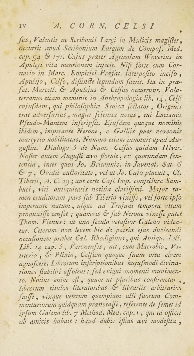 Jus, Valentis ac Scribonii Largi in Medicis magi fler, occurrit apud Scribonium Largum de Compoj\ Med. cap. Cjg & lyi. Cujus prczter Agricolam JVoverius in Apuleji vita mentionem injecit. NI fi forte cum Cor- nario in Mare. Empirici Prcefat. interpofito incifo , Apulejo , Celjo, diflincte legendum fuerit. Ita in pra>- fat. Marcell. & Apulejus & Celfus occurrunt. Vola- terranus etiam meminit in Anthropologia lib. /4 , Celji ■ cujufdam, qui philofophicc Stoicce feclator , Origenis erat adverfarius, magice fcientia notus , cui Lucianus Pfcudo- Mantem infcripjit. Ejujdem quoque nominis ibidem , imperante Nerone , e Galliis puer novennis martyrio nobilitatus. Nummo etiam innotuit apud Au- guflin. Dialogo 5 de Num. Celfus quidam lllvir. * No fler autem Augnfi cevo floruit, ca: quorundam fen- tentia , inter quos Jo. Britannic. in Juvenal. Sat. C & y , Ovidii auctoritate , ve/ ut Jo. Cajo placuit, C7. Tiberii, A. C. 29; cerre CYz/i Imp. conjectura Sam- buci , r/Vi antiquitatis notitia clari (fimi. Major ta- men eruditorum pars jub Tiberio vixijfe, vel f orte ipfo imperante natum , iijqiie ad Trajani tempora vitam produxi(fe cenfet ; quamvis & jub Nerone vixijfe putet Thom. Fienus: ut uno Jeculo vetuflior Galeno videa- tur. Ceterum non levem hic de patria ejus dubitandi occafionem prczbet Cati. Rhodiginus, qui Antiqu. Lee/. Lib. /4 cap. 5 , Veronenjes, ait, cum Macrobio > Vi- truvio , 6' Plinio, Celjiim quoque Juum ortu civem agnofeere. Librorum inferiptionibus hujufmodi divina- tiones fabiliri affolent: fcd exigui momenti munimen- to. Notius enim efl, 4^/77 //r pluribus confirmetur , librorum titulos literatoribus & librariis arbitrarios fuijfe, vixque veterum quempiam ulli fuorum Com- mentariorum quidquam preenotaffe, referente de femet id ipfum Galeno lib. y Method. Med. cap. 1 , qui id officii ab amicis habuit : haud dubie ijtius avi modejiia ,