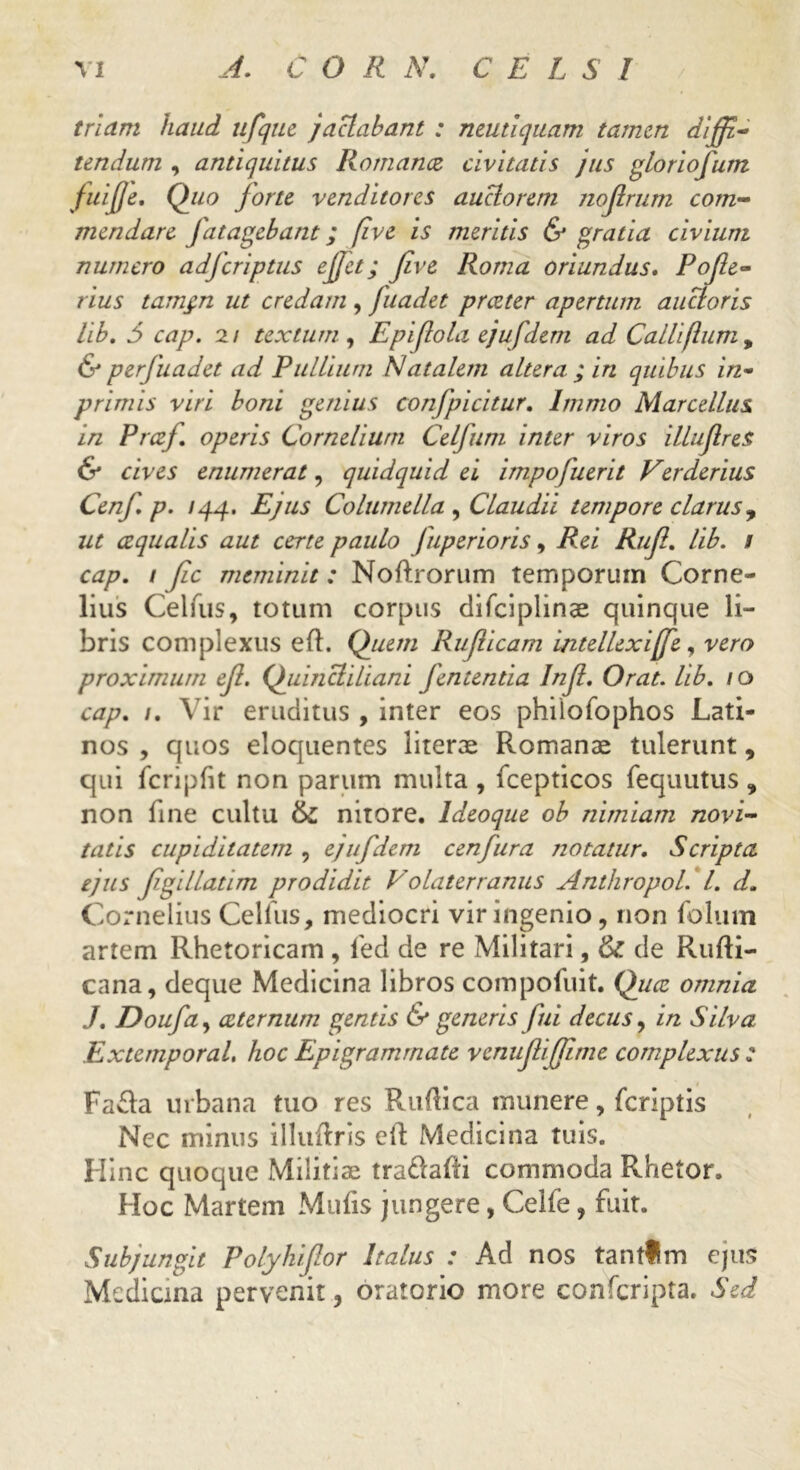 triam haud ufque jactabant : neutiquam tamen diffi- tendum , antiquitus Romancz civitatis jus gloriofum fuijje. Quo forte venditores auctorem nojlrum com- mendare fatagebant; five is meritis & gratia civium numero adferiptus effit; five Roma oriundus. Pofe- rius tamgn ut credam , fuadet preeter apertum auctoris lib. 5 cap. 2/ textum , Epi(lola ejufdem ad Callifum, & perfuadet ad Pullium Natalem altera ; in quibus in- primis viri boni genius confpicitur. Immo Marcellus in Prczj. operis Cornelium Celfum inter viros illuflres & cives enumerat, quidquid ei impofuerit Verderius Cenf p. /44. Ejus Columella , Claudii tempore clarus, ut cequalis aut certe paulo fuperioris, Rei Ruf. lib. / cap. 1 Jic meminit: Noftrorum temporum Corne- lius Celfus, totum corpus difciplinae quinque li- bris complexus eft. Quem Ruf icam intellexi[fe, vero proximum ef. Quincliliani fententia Inf. Orat. lib. /o cap. /. Vir eruditus , inter eos phiiofophos Lati- nos , quos eloquentes literae Romanae tulerunt, qui fcripfit non parum multa , fcepticos fequutus , non fine cultu & nitore, ldeoque ob nimiam novi- tatis cupiditatem , ejufdem cenfura notatur. Scripta ejus fgillatim prodidit Volaterranus Anthropol. I. d. Cornelius Cellus, mediocri vir ingenio, non folum artem Rhetoricam, fed de re Militari, & de Rufti- cana, deque Medicina libros compofuit. Quae omnia J. Doufa, aeternum gentis & generis fui decus, in Silva Extemporal, hoc Epigrammate venu fi fime complexus : Fafla urbana tuo res Ruflica munere, {criptis Nec minus illuftris e(l Medicina tuis. Hinc quoque Militiae tra&afti commoda Rhetor. Hoc Martem Mulis jungere, Celfe, fuit. Subjungit Polyhifor Italus : Ad nos tantlm ejus Medicina pervenit, oratorio more confcripta. Sed