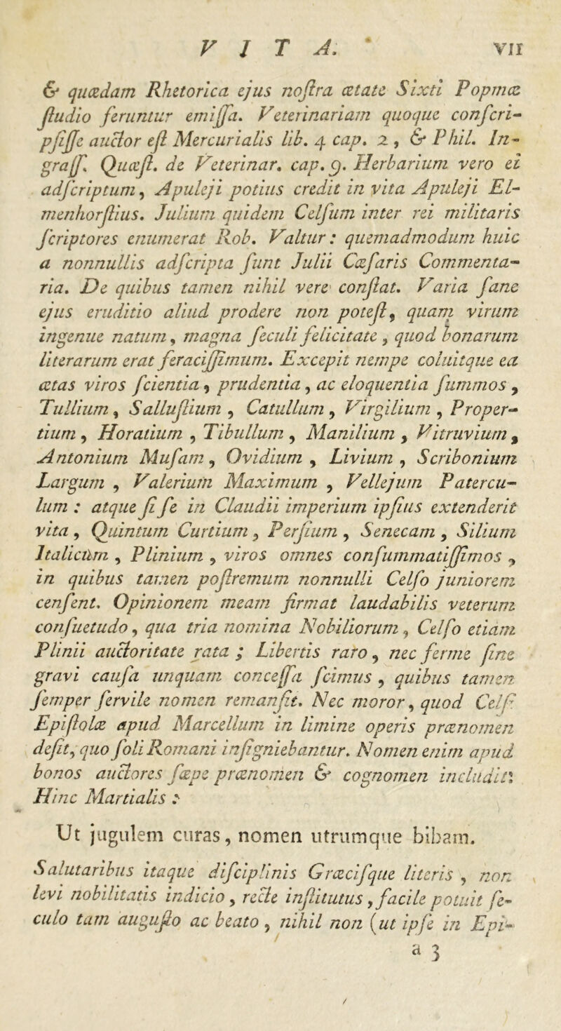 & quadam Rhetorica ejus nofira at au Sixti Popina ftudio feruntur emifja. Veterinariam quoque confcri- pfijje auclor eji Mercurialis lih. 4 cap. 2 , & PhiL In- grajf. Quccfi. de Veterinar. cap. c/. Herbarium vero ei adfcriptum, Apuleji potius credit in vita Apuleji EI- menhorjlius. Julium quidem Celfum inter rei militaris Jcriptores enumerat Rob. altar: quemadmodum huic a nonnullis adfcripta junt Julii Cafaris Commenta- ria. De quibus tamen nihil vere confiat. Varia fane ejus eruditio aliud prodere non potejl 9 <///£/7/ virum ingenue natum, magna feculi felicitate > quod bonarum literarum erat feracifjimum. Excepit nempe coluitque ea cetas viros fcientia , prudentia, ac eloquentia fummos , Tullium, Salluf ium , Catullum , Virgilium , Proper- tium , Horatium , Tibullum , Manilium y Vitruvium , Antonium Mufam, Ovidium , Livium , Scribonium Largum , Valerium Maximum , Vellejum Patercu- lum : atque fi fe in Claudii imperium ipfius extenderit vita , Quintum Curtium , Perjium , Senecam , Silium Italicum , Plinium , viro 5 omnes confummatiffimos ? in quibus tamen pofremum nonnulli Celfo juniorem cenfent. Opinionem meam firmat laudabilis veterum confiet udo, 4//^ /rw nomina Nobiliorum, CV/tf edam Plinii aucloritate rata ; Libertis raro , nec ferme fine gravi caufa unquam concejfa fcimus , quibus tamen fem per fervile nomen remanfit. A7dc moror, quod Ce//? Epiftohz apud Marcellum in limine operis praenomen defit, quo Joli Romani infigniebantur. Nomen enim apud bonos auctores fzpe praenomen & cognomen indu di L\ Hinc Martialis e Ut jugulem curas, nomen utrumque bibam. Salutaribus itaque difciplinis Grcecifqtie Uteris , 72<?/r /dv/ nobilitatis indicio, recle infinitus, facile potuit fe- tam augufio ac beato , nihil non {ut ipfe in Epi- a 3 /