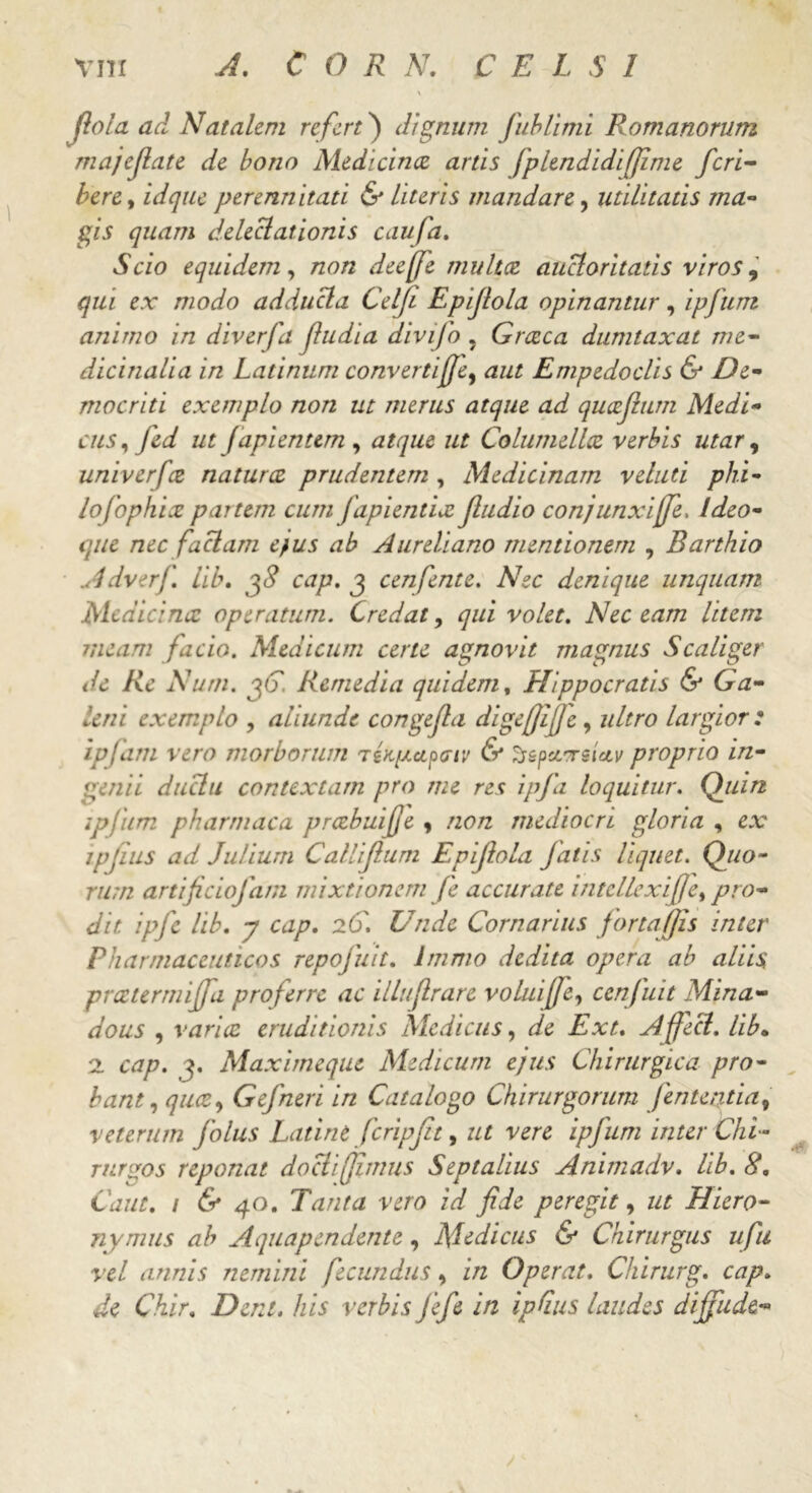 Jiola ad Natalem refert) dignum fublimi Romanorum majefiate de bono Medicina artis fplendidiffime feri- bere, idque perennitati & literis mandare, utilitatis ma- gis quam deleclationis caufa. Scio equidem, non deeffe multa auctoritatis viros 9 qui ex modo adducla Celfi Epijlola opinantur, ipfum animo in diverfa fiudia divifo . Graea dumtaxat me- dicinalia in Latinum convertijje, aut Empedoclis & De- mocriti exemplo non ut merus atque ad quajlum Medi- cus , fed ut japientem , atque ut Columella verbis utar, univerfa natura prudentem , Medicinam veluti phi- lojophia partem cum fapientix Jludio conjunxiffe. ldeo- que nec faciam e}us ab Aureliano mentionem , Barthio Adverf. lib. cap. j cenfente. Nec denique unquam Medicina operatum. Credat, qui volet. Nec eam litem meam facio. Medicum certe agnovit magnus S caliger de Re Num. pG. Remedia quidem, Hippocratis & Ga- leni exemplo , aliunde congefa digejjifje , ultro largior: ipfam vero morborum TtKpcipiriv & ^speersiav proprio in- genii duclu contextam pro me res ipfa loquitur. Quin ipfum pharmaca prabuijje , non mediocri gloria , ex ipjius ad Julium Callijlum Epijlola fatis liquet. Quo- rum artificiofam mixtionem fe accurate intellcxifje, pro- dit ipfe lib. y cap. 2G. Unde Cornarius fortafjis inter Pharmaceuticos repofuit. Immo dedita opera ab aliis preetermiffa proferre ac illuflrare voluiffe, cenfuit Mina- dous , varia eruditionis Medicus, de Ext. Affeci, lib• 2 cap. j. Maximeque Medicum ejus Chirurgica pro- bant, qua, Gefneri in Catalogo Chirurgorum Jententiav veterum folus Latine fcripjit, ut vere ipfum inter Chi- rurgos reponat doclifiimus Septalius Animadv. lib. 8. Caiit. i & 40. Tanta vero id fide peregit, ut Hiero- nymus ab A quap en dente , Medicus & Chirurgus ufu vel annis nemini fecundus, in Operat. Chirurg. cap. de Chir. Dent, his verbis fiefe in ipGus laudes dijfude-