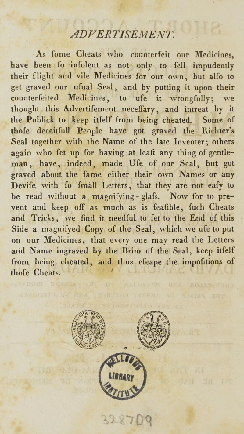 ADVER TIS EM ENT. As fome Cheats who counterfeit our Medicines, have been fo infolent as not only to fell impudently their flight and vile Medicines for our own, but alfo to get graved our ufual Seal, and by putting it upon their counterfeited Medicines, to ufe it wrongfully; we thought this Advertifement neceflary, and intreat by it the Publick to keep itfelf from being cheated. Some of thofe deceitfull People have got graved the Richter’s Seal together with the Name of the late Inventer; others again who fet up for having at leaft any thing of gentle- man, have, indeed, made Ufe of our Seal, but got graved about the fame either their own Names or any Devife with fo fmall Letters, that they are not eafy to be read without a magnifying-glafs. Now for to pre- vent and keep off as much as is feafible, fuch Cheats and Tricks, we find it needful to fet to the End of this Side a magnifyed Copy of the Seal, which w^e ufe to put on our Medicines, that every one may read the Letters and Name ingraved by the Brim of the Seal, keep itfelf from being cheated, and thus efeape the impofitions of thofe Cheats. * r
