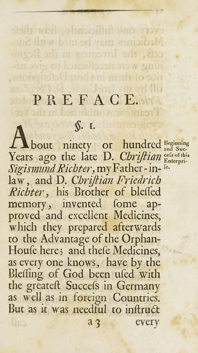 PREFACE. A xjLbout ninety or hundred Years ago the late D. Cbrifiian Sigismund Richter, my Father - in- law , and D. Chrijiian Friedrich Richter, his Brother of blelTed memory, invented fome ap- proved and excellent Medicines, which they prepared afterwards to the Advantage of the Orphan- Houfe here 3 and thefe Medicines, as every one knows, have by the Blefling of God been ufed with the greateft Succefs in Germany as well as in foreign Countries. But as it was needful to inftru(5t a 3 every Beginning and Suc- cefs of this Enterpri-