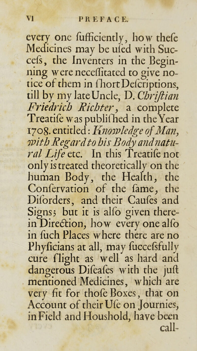 every one fufficiently, how thefc Medicines may be uled widi Suc- ceß, the Inventers in the Begin- ning wereneceffitated to give no- tice of them in fhortDeicriptions, till by my late Uncle, D. Chrißian Friedrich Richter, a complete Treatife was publifhed in the Year 1708. entitled: Kitowledge of Man, with Regard to hix Body and natu- ral Life etc. In this Treatife not only is treated theoretically on the human Body, the Health, the Confervation of the fame, the Diforders, and their Caufes and Signs? but it is alfo given there- in Direction, how every one alfo in fuch Places where there are no Phyficians at all, may fuccefsfully cure flight as well as hard and dangerous Difeafes with the juft . mentioned Medicines, which are very fit for thofe Boxes, that on Account of their Ufe on Journies, in Field and Houshold, have been call-