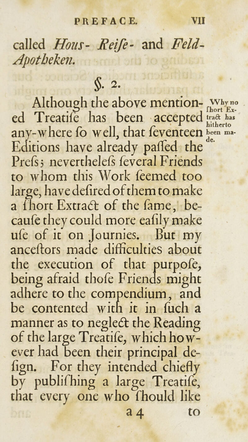 called Hons- Reife- and Feld- Apotheken. §. 2. Although the above mention- ed Treatife has been accepted Iradl: has , ^ 11 1 r ^ hitherto any-where lo well, that leventeen “=«• Editions have already palTed the Prefsj nevertheleß feveral Friends to whom this Work Teemed too large, have defired of them to make a thort Extrad: of the fame, be- caufe they could more eafily make ufe of it on Journies. But my anceflors made difficulties about the execution of that purpofe, being afraid thofe Friends might adhere to the compendium, and be contented witn it in fuch a manner as to negledf the Reading of the large Treatife, which how- ever had been their principal de- fign. For they intended chiefly by publifhing a large Treatife, that every one who fhould like 3 4 to