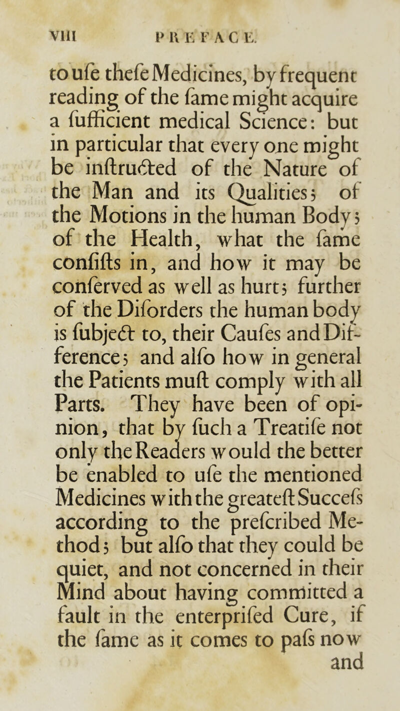 toufe thefe Medicines, by frequent reading of the fame might acquire a fufficient medical Science; but in particular that every one might be inftru61:ed of the Nature of the Man and its Qualities, of the Motions in the human Body j of the Health, what the fame confifts in, and how it may be conferved as w ell as hurt; further of the Dilbrders the human body is fubjedf to, their Caufes and Dif- ference, and alfo how in general the Patients muft comply with all Parts. They have been of opi- nion, that by fuch a Treatife not only the Readers would the better be enabled to ufe the mentioned Medicines with the greateft Succefs according to the prefcribed Me- thod j but alfo that they could be quiet, and not concerned in their Mind about having committed a fault in the enterprifed Cure, if the fame as it comes to pals now and