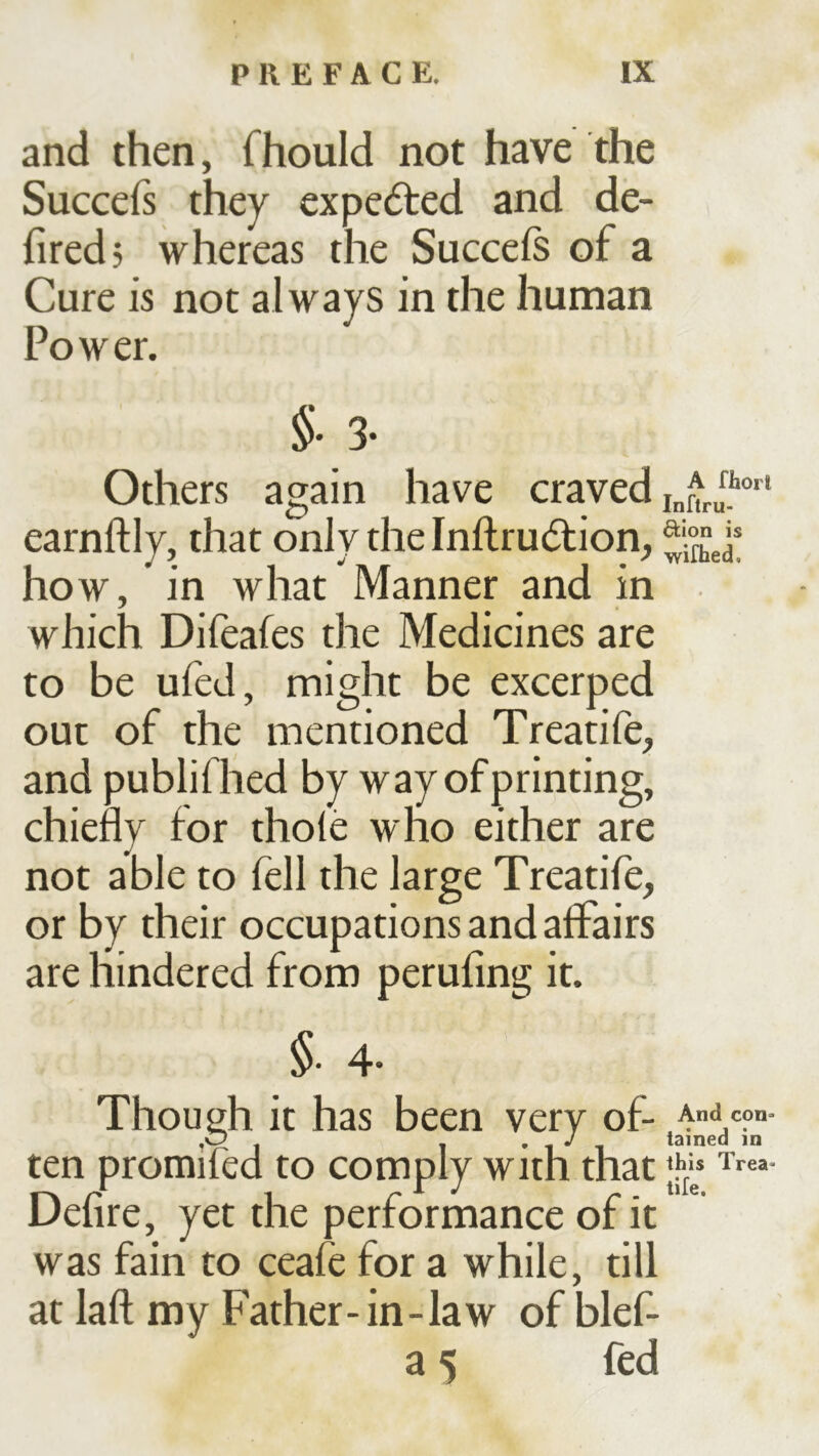 and then, fhould not have the Succefs they expected and de- firedj whereas the Succeß of a Cure is not always in the human Power. §.3. Others again have craved earnftly, that only the Inftrudiion, how, in what Manner and in which Difeafes the Medicines are to be uied, might be excerped out of the mentioned Treatife, and publifhed by way of printing, chiefly for thole who either are not able to fell the large Treatife, or by their occupations and affairs are hindered from perufing it. §• 4- Though it has been very of- ten promifed to comply with that Defire, yet the performance of it was fain to ceafe for a while, till at laft my Father-in-law of blef- a 5 fed And con- tained in this Trea- tife.