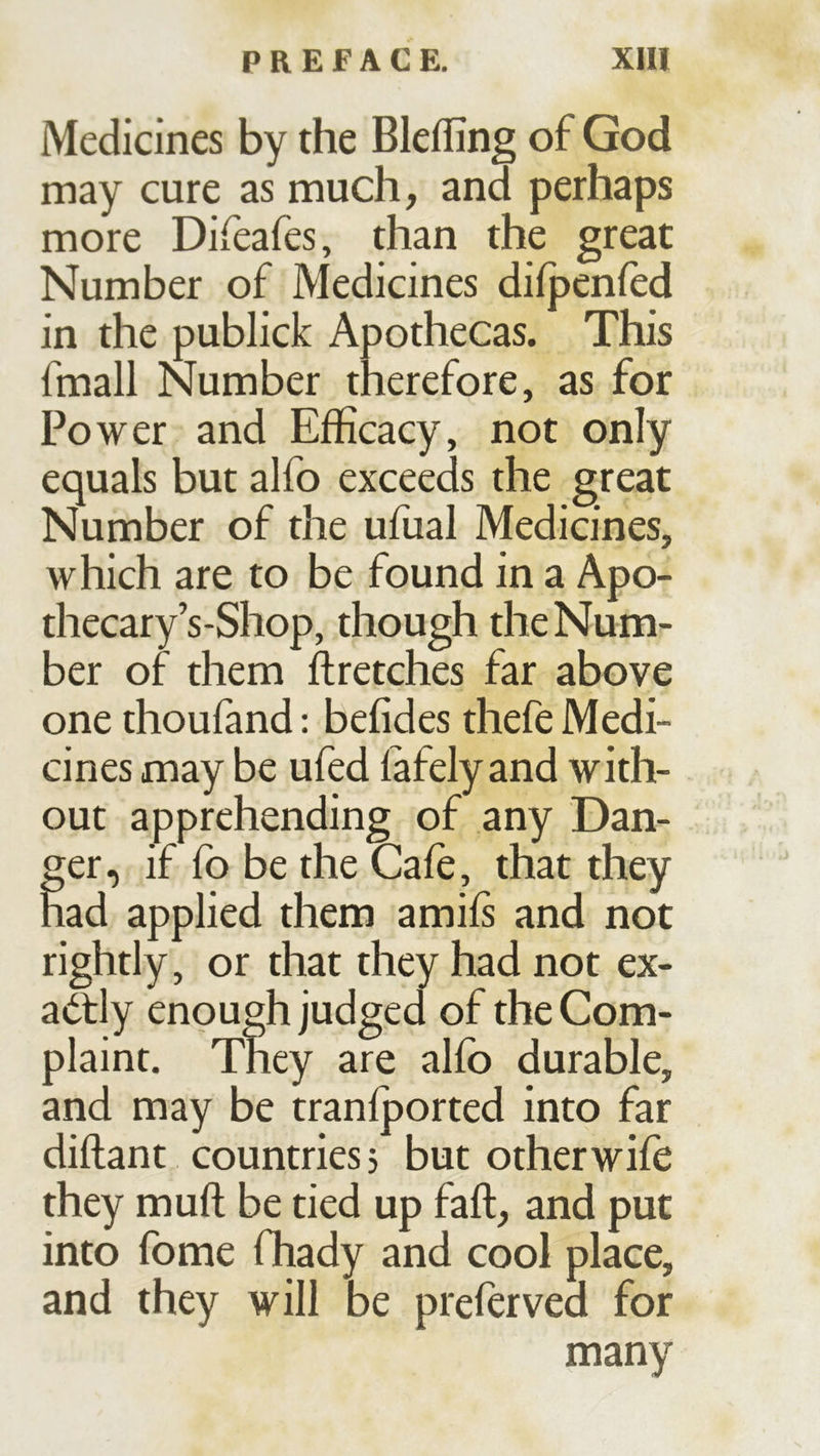 Medicines by the Blefling of God may cure as much, and perhaps more Difeafes, than the great Number of Medicines difpenfed in the publick Apothecas. This fmall Number therefore, as for Power and Efficacy, not only equals but alfo exceeds the great Number of the ufual Medicines, which are to be found in a Apo- thecary’s-Shop, though the Num- ber of them flretches far above one thoufand: befides thefe Medi- cines may be ufed lafely and with- out apprehending of any Dan- ger, if fo be the Cafe, that they had applied them amiß and not rightly, or that they had not ex- actly enough judged of the Com- plaint. They are alfb durable, and may be tranfported into far diftant countries, but other wife they muft be tied up fall, and put into fome fhady and cool place, and they will be preferved for many