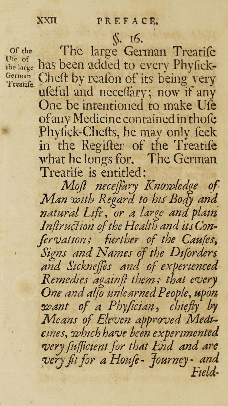 §• ufe S' German Treatife the large has been added to every Phyfick- Trcatife Clieft by reafoii of its being very ufeftil and neceiliiry; now if any One be intentioned to make Ufe of any Medicine contained in thofe Phyiick-Chefts, he may only feek in the Regifter of the Treatife what he lomrs for. The German Treatife is entitled: M.oß neceßarj Knowledge of Jidan ‘xpith Regard to his' Body arid natural Life, or a large and plain InßruLtion of the Health and its Con- fers at ion; further of the CaufeSy Signs and Names of the Diforders and Sickneffes and of experienced Remedies againß them; that enjery One and aljo unlearned People, upon :xnant of a PhyfciaUi chiefiy by Means of Eleven approved Medi^ eines, 'snhtch have been experimented very fuffcient for that End and are very ft for aHoufe- fournej' and Field'