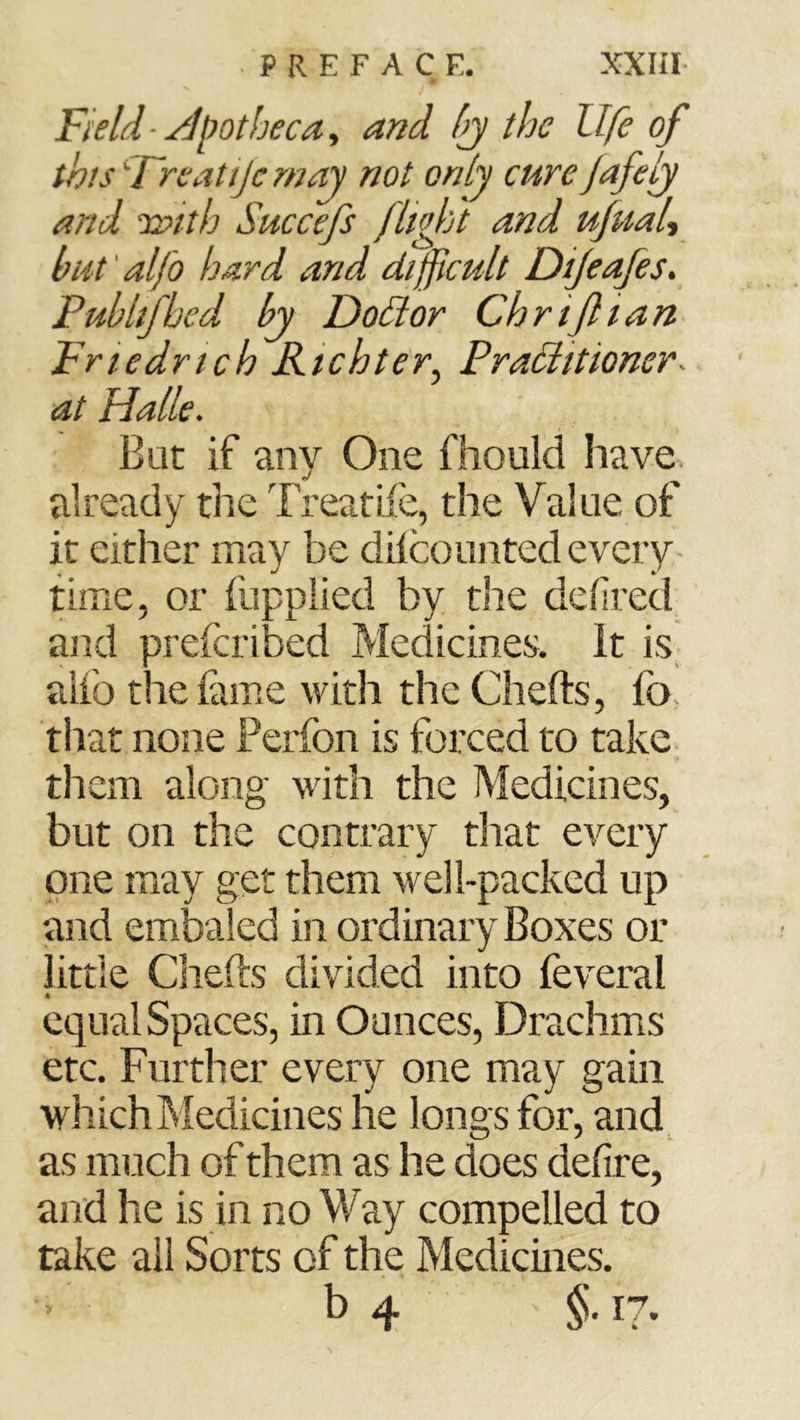 Field ■ j^lmtheca, and Ij the life of this '-Treatijc may not only cure jafelj and ia>ith Succefs fligbl and ufitaU but' alfo hard and difficult Dijeajes, Pub Ilf bed by Doäor Ch riß tan Friedrich Richter^ PraHittoner- at Halle. But if any One fhould have, already the Treatife, the Value of it either may be diicounted every time, or fupplied by the dehred and prefcribed Medicines. It is_ alio the fame with the Chefts, fo. that none Ferfon is forced to take, them along with the Medicines, but on the contrary that every one may get them well-packed up and embaled in ordinary Boxes or little Chefts divided into feveral equal Spaces, in Ounces, Drachms etc. Further every one may gain which Medicines he long s for, and as much of them as he does deftre, and he is in no Way compelled to take all Sorts of the Medicines. b 4 §. 17.