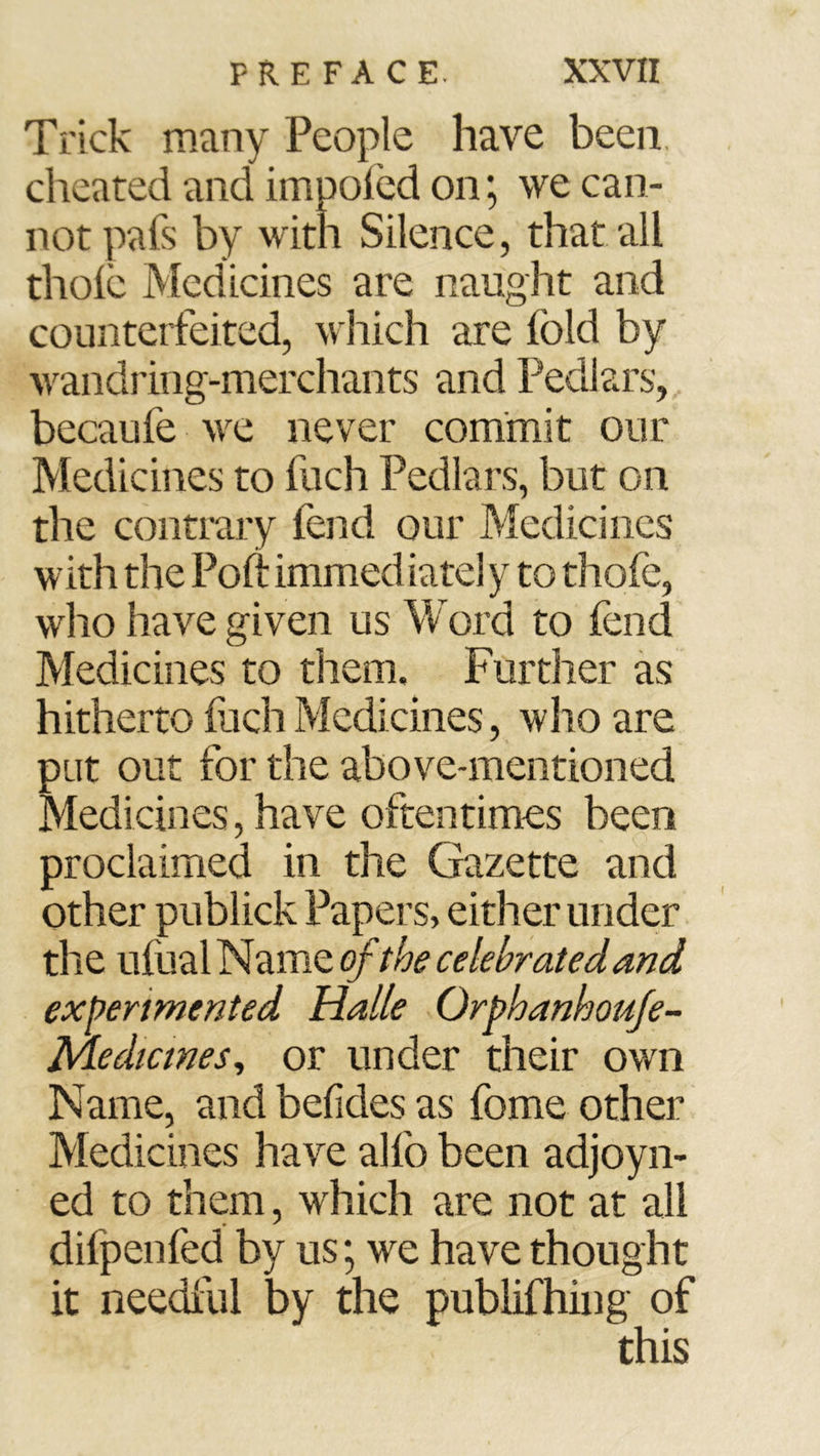 Trick many People have been, cheated and impoled on; we can- not pals by with Silence, that all thole Medicines are naught and counterfeited, which are fold by wandring-merchants and Pedlars, becaufe we never commit our Medicines to fuch Pedlars, but on the contrary fend our Medicines with the Poll: immediatel y to thofe, who have given us Word to fend Medicines to them. Further as hitherto fuch Medicines, who are put out for the above-mentioned Medicines, have oftentimes been proclaimed in the Gazette and other publick Papers, either under the ufual Name of the celebrated and experimented Halle Orphanhouje- Medtcmes, or under their own Name, and belides as fome other Medicines have alfo been adjoyn- ed to them, which are not at all difpenfed by us; we have thought it needful by the publifhing of