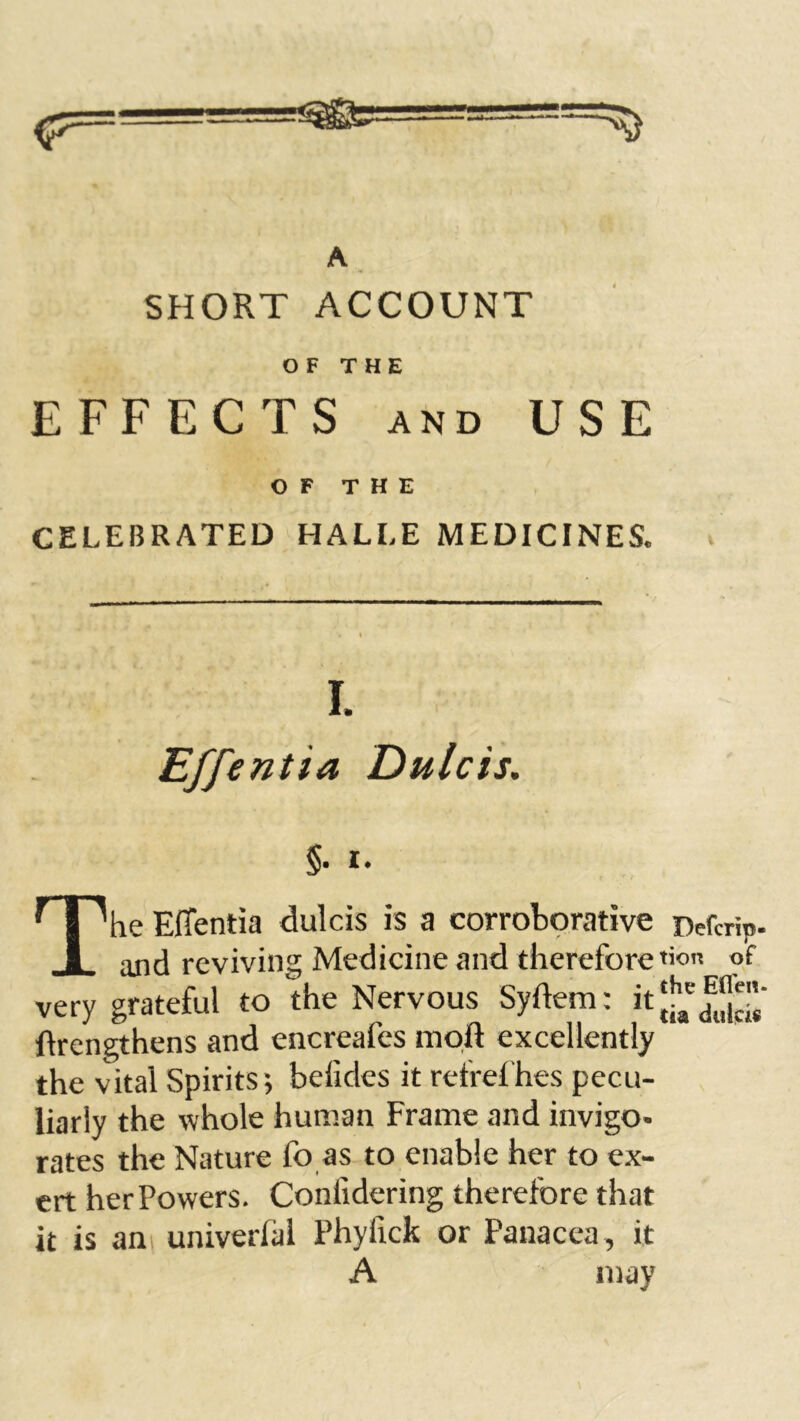 A. SHORT ACCOUNT OF THE EFFECTS AND USE OF THE CELEBRATED HALLE MEDICINES. I. Effentia Dulcis, §. I. ' I ^he Effentia dulcis is a corroborative Defcrip- I and reviving Medicine and therefore «on pf very grateful to the Nervous Syftem: itjj^' ftrengthens and encreafes moft excellently the vital Spirits-, befides it refrelhes pecu- liarly the whole human Frame and invigo- rates the Nature fo as to enable her to ex- ert herPowers. Conlidering therefore that it is ani univerfal Phyfick or Panacea , it A may