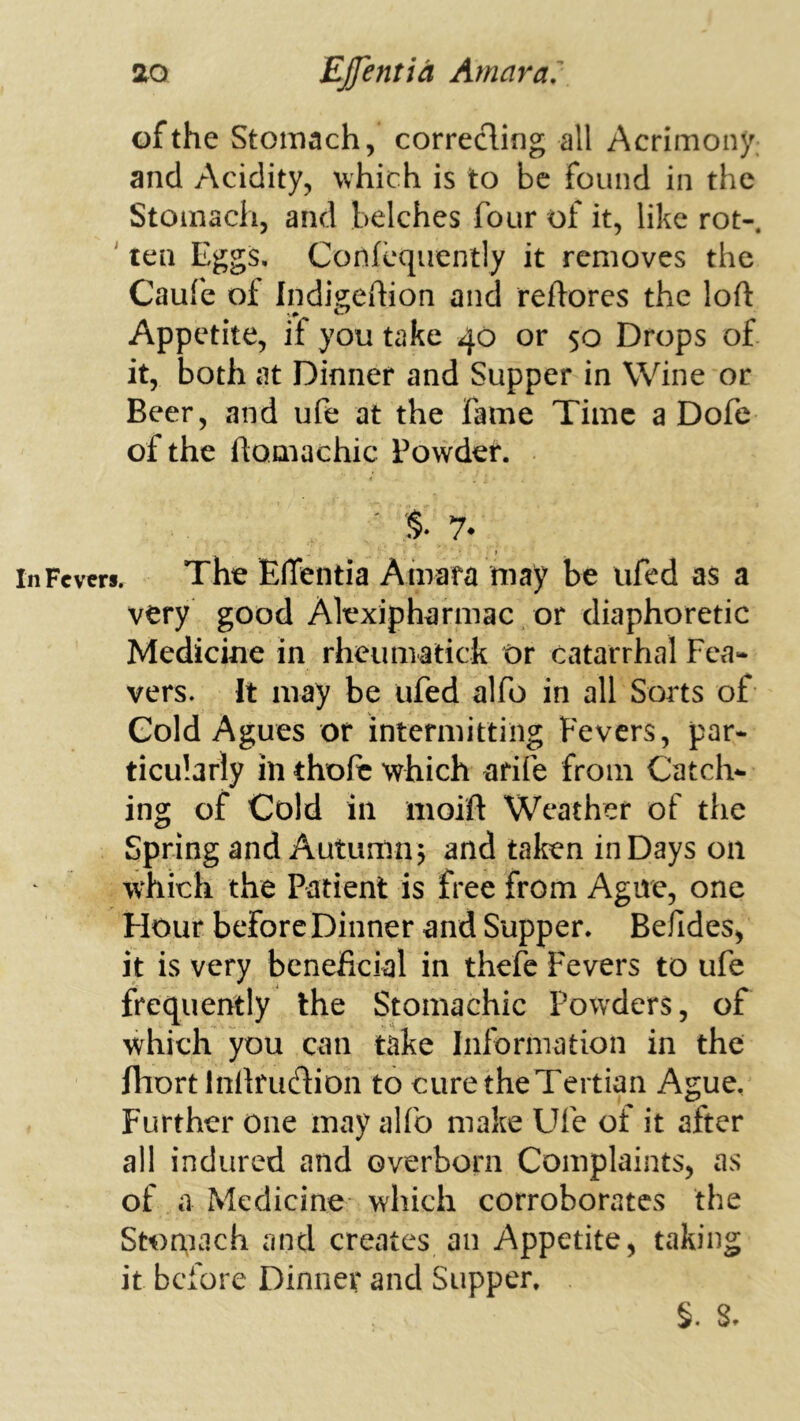 of the Stomach, correding all Acrimony, and Acidity, which is to be found in the Stomach, and belches four of it, like rot- ' ten Eggs, Confcquently it removes the Caufe of Indigehion and reftorcs the loft Appetite, if you take 40 or 50 Drops of it, both at Dinner and Supper in Wine or Beer, and ufe at the fame Time a Dofe of the ftomachic Powder. . % 7* t inFcvcrs. The Efleiitia Amafa may be ufed as a very good Alexipharmac or diaphoretic Medicine in rheumatick Or catarrhal Fca- vers. It may be ufed alfo in all Sorts of Cold Agues or intermitting Fevers, par- ticularly in thofc which arife from Catch- ing of Cold ill iiioift Weather of the Spring and Autumn, and taken in Days on which the Patient is free from Ague, one Hour before Dinner and Supper. Befides, it is very beneficial in thefc Fevers to ufe frequently the Stomachic Powders, of which you can take Information in the fliort Inftrudion to curetheTertian Ague, Further one may alfo make Ufe of it after all indured and overborn Complaints, as of a Medicine which corroborates the Stomach and creates an Appetite, taking it before Dinner and Supper. §. 8,
