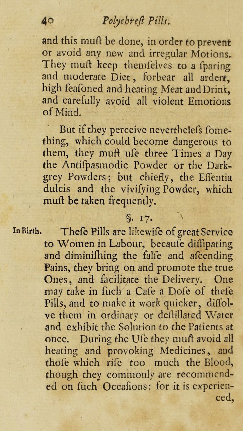 and this muft be done, in order to prevent or avoid any new and irregular Motions. They muft keep themfelves to a fparing and moderate Diet, forbear all ardent, high feafoned and heating Meat and Drink, and carefully avoid all violent Emotions of Mind. But if they perceive neverthelefs fome- thing, which could become dangerous to them, they muft ufe three Times a Day the Antifpasmodic Powder or the Dark- grey Powders; but chiefly, the Effentia dulcis and the vivifying Powder, which muft be taken frequently. In Birth. Thefe Pills are likewife of great Service to Women in Labour, becaufe diflipating and diminifliing the falfe and afeending Pains, they bring on and promote the true Ones, and facilitate the Delivery. One may take in fuch a Cafe a Dofe of thefe Pills, and to make it work quicker, diffol- ve them in ordinary or deftillated Water - and exhibit the Solution to the Patients at once. During the Ul'e they muft avoid all heating and provoking Medicines, and thofe which rife too much the Blood, though they commonly are recommend- ed on fuch Occafions: for it is experien- ced,