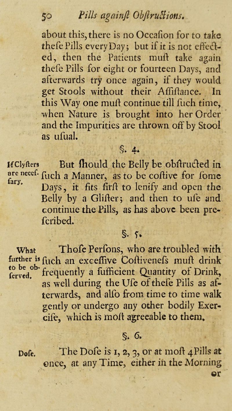 about this, there is no Occafion for to take thefe Pills every Day; but if it is not cfl'ecl;- ed, then the Patients muft take again thefe Pills for eight or fourteen Days, and afterwards try once again, if they would get Stools without their Affiftance. In this Way one muft continue till fiich time, when Nature is brought into her Order and the Impurities are thrown off by Stool as ufuaL §* 4* ifClyfters But (hould the Belly be obftrucled in ore necef. a Manner, as to be coftive for fbmc Days, it fits fir ft to lenify and open the Belly by a Glifter; and then to ufe and continue the Pills, as has above been pre- feribed. §. r» Whai Thofe Perfons, who are troubled with further is fuch an exeeflive Coftivenefs muft drink ferved°** frequently a fufficient Qiiantity of Drink, as well during the Ufe of thefe Pills as af- terwards, and alfo from time to time walk gently or undergo any other bodily Exer- cifc, which is moft agreeable to them. §. 6. Dofe. The Dofe is i, 2,3, or at moft 4Pills at ence, at any Time, either in the Morning or
