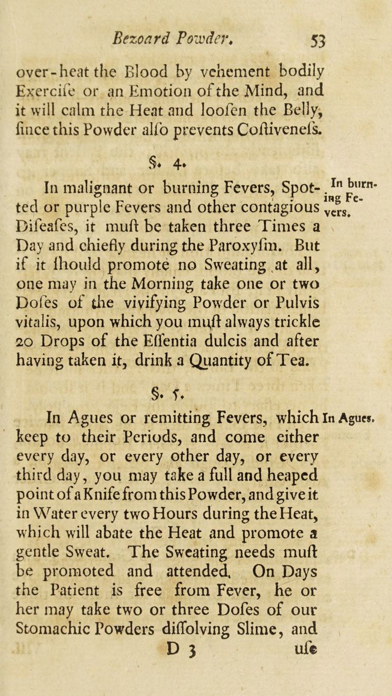 over-heat the Blood by vehement bodily Exercii'c or an Emotion of the Mind, and it will calm the Heat and loofen the Belly^ fiiice this Powder aUb prevents Cofhvenefs. §♦ 4* In malignant or burning Fevers, ted or purple Fevers and other contagious v”«/' Difeafes, it muft be taken three Times a Day and chiefly during the Paroxyfm. But if it Ihould promote no Sweating,at all, one may in the Morning take one or two Dofes of the vivifying Powder or Pulvis vitalis, upon which you mu,ft always trickle 20 Drops of the Eflbntia dulcis and after having taken it, drink a Quantity of Tea. §• T. In Agues or remitting Fevers, which In Agucf. keep to their Periods, and come either every day, or every other day, or every third day, you may take a full and heaped point of a K nife from this Powder, and give it in Water every two Hours during the Heat, which will abate the Heat and promote a gentle Sweat. The Sweating needs muft be promoted and attended. On Days the Patient is free from Fever, he or her may take two or three Dofes of our Stomachic Powders diflblving Slime, and D 3 ufc