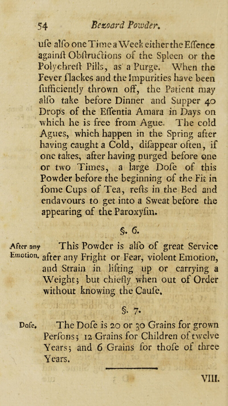 ufe alfo one Time a Week either the Effcncc againft Obflrudions of the Spleen or the Polychrert Pills, as’ a Purge. When the Fever flackes and the Impurities have been fufficiently thrown off, the Patient may alfo take before Dinner and Supper 40 Drops of the Effentia Amara in Days on which he is free from Ague. The cold Agues, which happen in the Spring after having caught a Cold, disappear often, if one takes, after having purged before one or two Times, a large Dofe of this Powder before the beginning of the Fit in fome Cups of Tea, refls in the Bed and endavours to get into a Sweat before the appearing of the Paroxyfm. 6. After any This Powdcr IS alfo of great Service Fsuouon. Fright ot Fcaf, violent Emotion, and Strain in lifting up or carrying a Weighty but chiefly when out of Order without knowing the Caufe* §• Dofe, The Dofe is 20 or 30 Grains for grown Perfons, 12 Grains for Children of twelve Years j and 6 Grains for thofe of three Years, VIII.