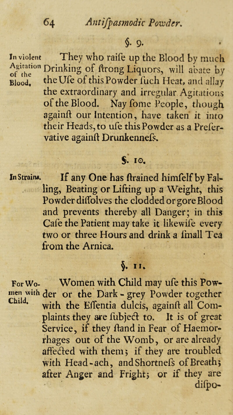 §. 9. In violent They who raife up the Blood by much of thr of ftrong Liquors, will abate by Blood, theUfe of this Powder luch Heat, and allay the extraordinary and irregular Agitations of the Blood. Nay fome People, though againft our Intention, have taken it into their Heads, to ufe this Powder as a Prefcr- vative againft Drunkennefs. S.' 10. InStraim, If any One has ftrained himfelf by Fal- ling, Beating or Lifting up a Weight, this Powder diffolves the clodded or gore Blood and prevents thereby all Danger; in this Cafe the Patient may take it likewife every two or three Hours and drink a fmall Tea from the Arnica. §. II. For Wo- Women with Child may ufe this Pow- men with der or the Dark - grey Powder together ’ with the Effentia dulcis, againft all Com- plaints they are fubjedl to. It is of great Service, if they ftand in Fear of Haemor- rhages out of the Womb, or are already affecfted with them; if they are troubled with Head-ach, andShortnefs of Breath; after Anger and Fright; or if they are dilpo-