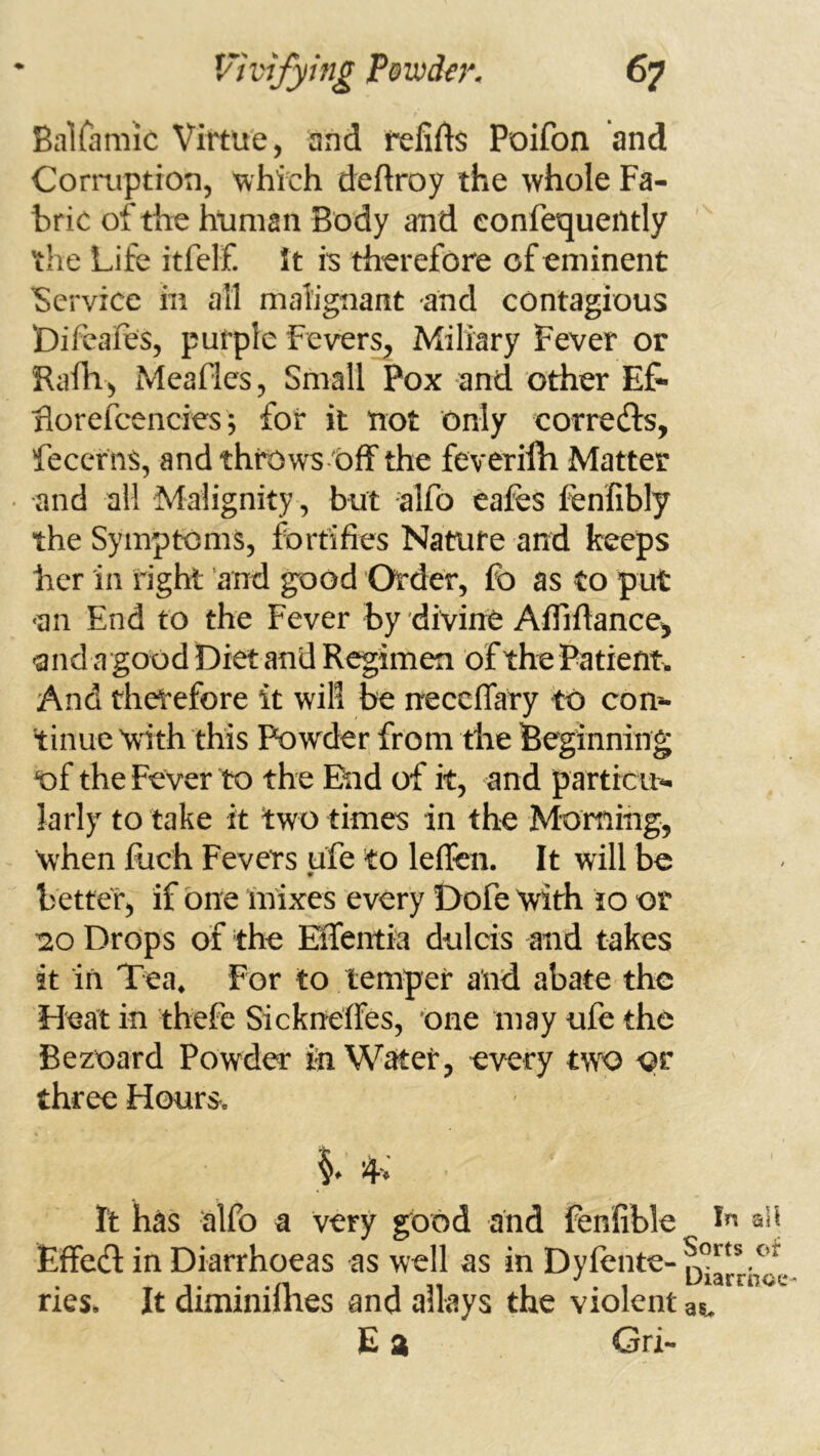 Bairamic Virtue, and fellAs Poifon and Cormption, ^hich deftroy the whole Fa- bric of the human Body and confequeiltly ' the Life itfelf. I t is therefore of eminent Service in all malignant and contagious Difeafes, purple Fevers, Miliary Fever or Raili, Meafles, Small Pox and other EF- florefcencies 5 for it not only corredls, fecerns, andthrows-'Off the feverilh Matter and all Malignity, but alfo eafes fenfibly the Symptoms, fortifies Nature and keeps her in right and good Order, lb as to put «an End to the Fever by divine Affiftance^ -and a good Diet and Regimen of the Patient. And therefore it will be necclTary to com- tinue 'with this Powder from the Beginning of the Fever to the End of it, and particu^ larly to take it two times in the Morfimg, when Rich Fevers ufe to leflen. It will be 9 better, if one mixes every Dofe With to or -20 Drops of the ESfentia dulcis and takes it in Tea, For to temper and abate the Heat in thefe Sickneffes, one may ufe the Bezoard Powder iii Water, every two or three Hours. It has ■alfo a very good and fenfible Effect in Diarrhoeas as well as in Dyfente- ries. It diminilhes and allays the violent E a Gri- In ali Sorts of Diarrhcc as.