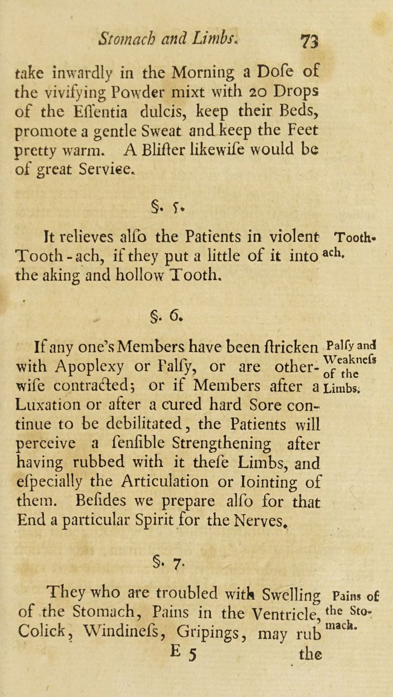 take inwardly in the Morning a Dofe of the vivifying Powder mixt with 20 Drops of the Effentia dulcis, keep their Beds, promote a gentle Sweat and keep the Feet pretty warm. A Blifter likewife would be of great Service. §• U It relieves alfo the Patients in violent Tooth- Tooth-ach, if they put a little of it into®^^* the aking and hollow Tooth. §. 6. If any one’s Members have been ftricken ^nc! with Apoplexy or Palfy, or are other- wife contracted; or if Members after aiimbs^. Luxation or after a cured hard Sore con- tinue to be debilitated, the Patients will perceive a fenfible Strengthening after having rubbed with it thefe Limbs, and efpecially the Articulation or Jointing of them. Befides we prepare alfo for that End a particular Spirit for the Nerves* §* 7- They who are troubled with Swelling Pains of of the Stomach, Pains in the Ventricle Colick, Windinefs, Gripings, may rub“'*^^* E 5 the