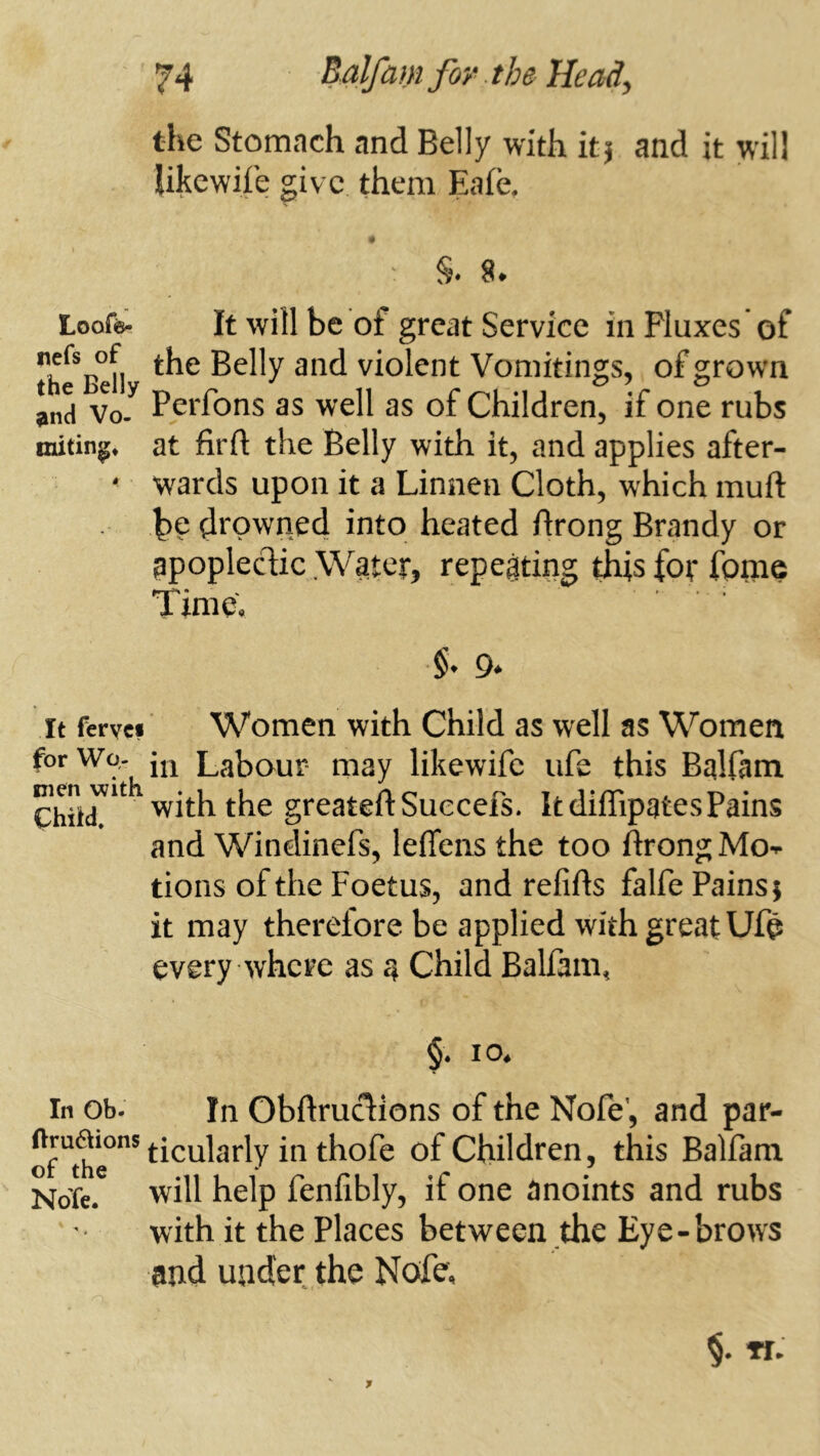 the Stomach and Belly with it j and it will likewife give them Eafe, ' §♦ Loofö. It will be of great Service in Fluxes of Belly and violent Vomitings, of grown ^nd Vo5 Perfons as well as of Children, if one rubs at firft the Belly with it, and applies after- ^ wards upon it a Linnen Cloth, which muft bp drowned into heated ftrong Brandy or apoplectic Water, repeating this for fpme Time, It fervci Women with Child as well as Women forWo,- Labour- may likewife ufe this Bqlfam Chiir^^ with the greateftSuecefs. It diffipgtesPains and Windinefs, lefleiis the too ftrong Mo- tions of the Foetus, and refifts falfe Pains; it may therefore be applied with great Ufe every where as 4 Child Balfam, 10, In Ob. In Obftruclions of the Nofe’, and par- ticularly in thofe of Children, this Balfam NoTe. wll help fenfibly, if one anoints and rubs with it the Places between the Eye-brows and under the Nofe,