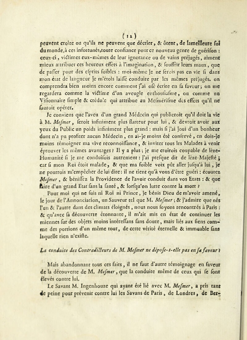 peuvent croke ou qu’ils ne peuvent que décrier, &c ôtent, de ïameîllcure foî dumonde,à ces infoitunés,toute confiance pour ce nouveau genre de guérifon : ceux-ci, viékmes eux-mêmes de leur ignorance ou de vains préjugés, aiment mieux artribuer ces heureux effets à rimagination, Sc foufîrir leurs maux, que de pafier pour des efprits foibles : moi-même je ne ferois pas en vie fi dans mon état de langueur je m’etois laific conduire par les memes préjugés, oa comprendra bien moins encore comment j’ai ofc écrire en fa. faveur i on me regardera comme la vidîme d’un aveugle enthoulîafme, ou comme un Vifionnairc fimple & crédule qui attribue au Mefinérifrae des effets qu’il ne fauroit opérer. Je conviens que l’aveu d’un grand Médecin qui publieroit qu’il doit la vie à M. Mcfmer, feroit infiniment plus flatteur pour lui , £< devroit avoir aux yeux du Public un poids infiniment plus grand : mais fi j’ai joui d’un bonheur dont n’a pu profiter aucun Médecin , en ai-je moins été confervé , en dois-je moins témoigner ma vive reconnoiffànce, & inviter tous les Malades à venir éprouver les mêmes avantages ? H y a plus ; je me croiroîs coupable de Icze- Humanité fi je me conduifois autrement ; j’ai prefque dit de Icze-Majefté ; car fi mon Roi étoit malade, & que ma foible voix pût aller julqu’à lui, je ne pourrois m’empêcher de lui dire: il ne tient qu’à vous d’être guéri : écoutez Mejmer , & béniflez la Providence de l’avoir conduit dans vos Etats : & que faire d’un grand Etat (ans la fanté , & lorfqu’on lutte contre la mort ? Pour moi qui ne fuis ni Roi ni Prince, je bénis Dieu de m’avoir amené, le jour de l’Annonciation, un Sauveur tel que M. Mefmer ; & j’admire que nés l’un &: l’autre dans des climats éloignés, nous nous foyons rencontrés à Paris : ae qu’avec (à découverte étonnante, il m’ait mis en état de continuer les miennes fur des objets moins intéreflans fans doute, mais liés aux fiens com- me des portions d’un même tout, de cette vérité éternelle & immuable (ans laquelle rien n’exiffe. La conduite des Contradicteurs de M. Mefmer ne dèpofe-t~elîe pas en fa faveur'i Mais abandonnant tous ces faits, il ne faut d’autre témoignage en faveur de la découverte de M. Mefmer, que la conduite même de ceux qui fe font élevés contre lui. JLc Savant M. ingenhouze qui ayant été lié avec M. Mefmer^ a pris tanr 4e peine pour prévenir contre lui les Savans de Paris, de Londres, de Ber-