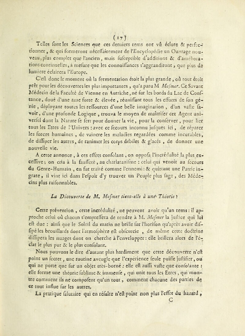 Telles font les Sciences que ces derniers tems ont vu éclore Sc perfec-ï tionner, & qui formeront nécclTairemenr de l’Encyclopédie un Ouvrage nou- veau, plus complet que l’ancien, mais fufceptible d’additions & d’ameliora- tions continuelles, à mefureque les connoiflances s’aggrandiront, que plus de lumière éclairera l’Europe. Ced donc le moment où la fermentation croit la plus grande , où tout écoit prêt pour les découvertes les plus importantes , qu’a paru M Mefmer.CcSàvsint Médecin delà Faculté de Vienne en \utriche,né fur les bords du Lac de Conf^ tance, doué d’une amc forte 6c élevée , réunilîant tous les efforts de Ton gé- nie , déployant toutes les reffources d’une belle imagination , d’un vade fa- voir, d’une profonde Logique , trouva le moyen de maîcrlfcr cec Agent uni- verfel donc la Nature fe ferc pour donner la vie, pour la conferver , pour lier tous les Etres de l’Univers :avec ce fecours inconnu jufques ici, de réparer les forces humaines , de vaincre les maladies regardées comme incurables, de dillîper les autres, de ranimer les corps débiles Sc glacés , de donner une nouvelle vie. A cette annonce , à ces effets confolans , on oppofa l’incrédulité la plus ex- cefïïvci on cria à la fauffecé, au charlacanifmc : celui qui venoit au fecours du Genre-Humain , en fut traité comme l’ennemi: & quittant une Patrie in- grate , il vint ici dans l’efpoir d’y trouver un Peuple plus fage, des Méde- cins plus raifonn.ablcs. La Découverte de M, Meunier tient-elle à une'^ Théorie^. Cette prévention , cette incrédulité , ne peuvent avoir qu’un tems : il ap- proche celui où chacun s’empreffera de rendre à M. Me [mer la judice qui luî ed due : ainfî que le Soleil du matin ne brille fur l’Iiorifon qu’après avoir dif- (ipé les brouillards dont i’acmofphère ed obfcurcie , de même cette doélrine diffipera les nuages donc on cherche à l’envelopper; elle brillera alors de l’é- clat le plus pur & le plus confolant. Nous pouvons le dire d’autant plus hardiment que cette découverte n’eft point un fecret, une routine aveugle que l’expérience feule puiffe judifier, ou qui ne porte que fur un objet très-borné ; elle ed aufîî vade que confolanre : elle forme une théorie fublime & immenfe , qui unit tous les Etres , qui mon- tre comment ils ne cornpofent qu’un tout, comment chacune des parties dç ce tout influe fur les autres, la pratique falutaire qui en réfulte n’eft point non plus l’efîèt du hazard 9 Ç