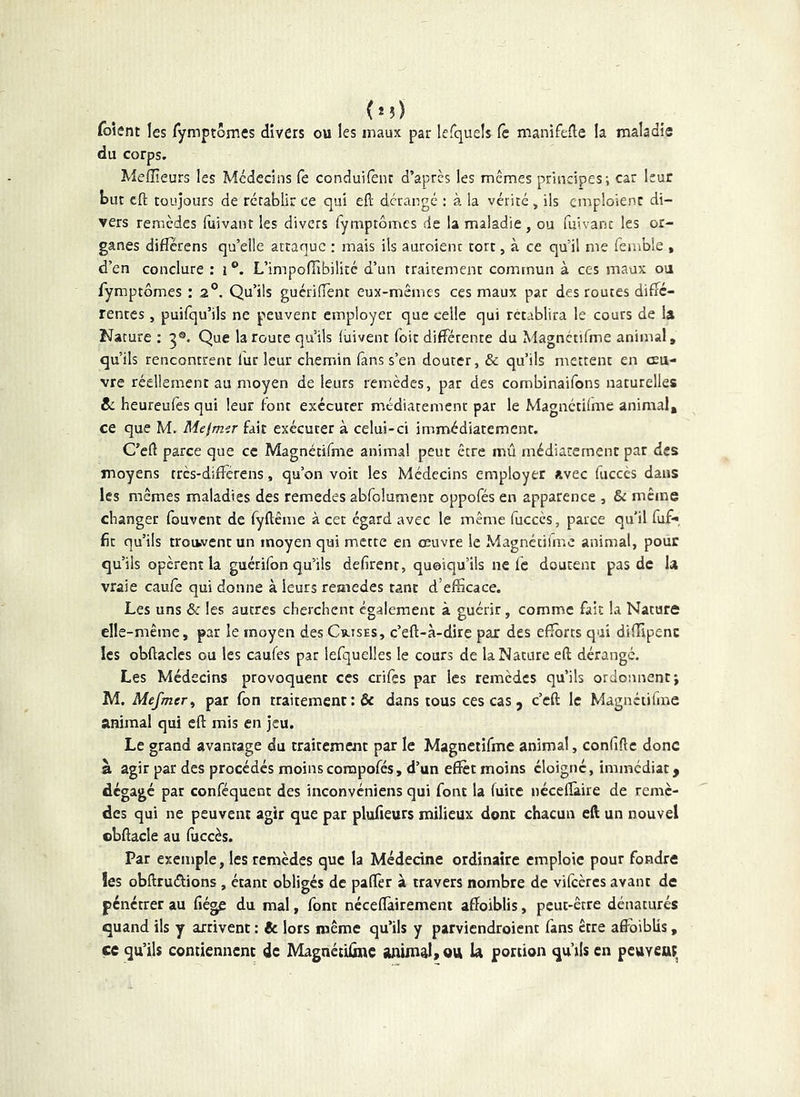 foient les Tymptômes divers ou les maux par lefqueîs fc manifefle la maladie du corps. Meffîeurs les Médecins fe conduifent d’après les memes principes i car leur bur cft toujours de rétablir ce qui eft dérangé : à la vérité, ils emploient di- vers remèdes (uivanr les divers Tymptômes de la maladie, ou fuivanc les or- ganes diflerens qu’elle attaque : mais ils auroienc tort, à ce qu’il me femble , d’en conclure : i ®. L’impoHibilitc d’un traitement commun à ces maux ou fymptômes : 2°. Qu’ils guériiïènt eux-mêmes ces maux par des routes diffé- rentes , puifqu’ils ne peuvent employer que celle qui rétablira le cours de la Nature ; 5®. Que la route qu’ils (uivent Toit différente du Magnctifme animal, qu’ils rencontrent lut leur chemin (ans s’en douter, & qu’ils mettent en œu- vre réellement au moyen de leurs remèdes, par des combinaifons naturelles & heureufes qui leur font exécuter médiatement par le Magnéthme animal, ce que M. Mefmir fait exécuter à celui-ci immédiacemenr. C’eft parce que ce Magnétifme animal peut être mû médiaremenc par des moyens tres-diflérens, qu’on voit les Médecins employer avec fuccès dans les mêmes maladies des remedes abfolument oppofés en apparence , & même changer fouvent de fyftême à cet égard avec le même fuccès, parce qu'il fuf-*, fie qu’ils trouvent un moyen qui mette en œuvre le Magnéciime animal, pour qu’ils opèrent la guérifon qu’ils défirent, quoiqu’ils ne fc doutent pas de la vraie caufe qui donne à leurs remedes tant d’efficace. Les uns & les autres cherchent également à guérir, comme fait la Nature elle-même, par le moyen des Cv-ises, c’eft-à-dire par des efforts qui diffipenc les obftacles ou les caufes par iefquelles le cours de la Nature eft dérange. Les Médecins provoquent ces crifes par les remèdes qu’ils ordonnent; M. Mefmer^ par fon traitement :& dans tous ces cas, c’eft le Magnétifme animal qui cft mis en jeu. Le grand avantage du traitement par le Magnétifme animal, confifte donc à agir par des procédés moins compofés, d’un effet moins éloigné, immédiat y dégagé par confequent des inconvéniens qui font la fuite néceffaire de remè- des qui ne peuvent agir que par plufieurs milieux donc chacun eft un nouvel cbftacle au fuccès. Par exemple, les remèdes que la Médecine ordinaire emploie pour fondre les obftrudions, étant obligés de paffer à travers nombre de vifeères avant de pénétrer au fiége du mal, font néceftàiremeni affoiblis, peut-être dénaturés quand ils y arrivent : 6c lors même qu’ils y parviendroient fans être affoiblis, ce qu’ils contiennent de MagnétUîne ammalyOU U portion qu’ils en peuvea;,