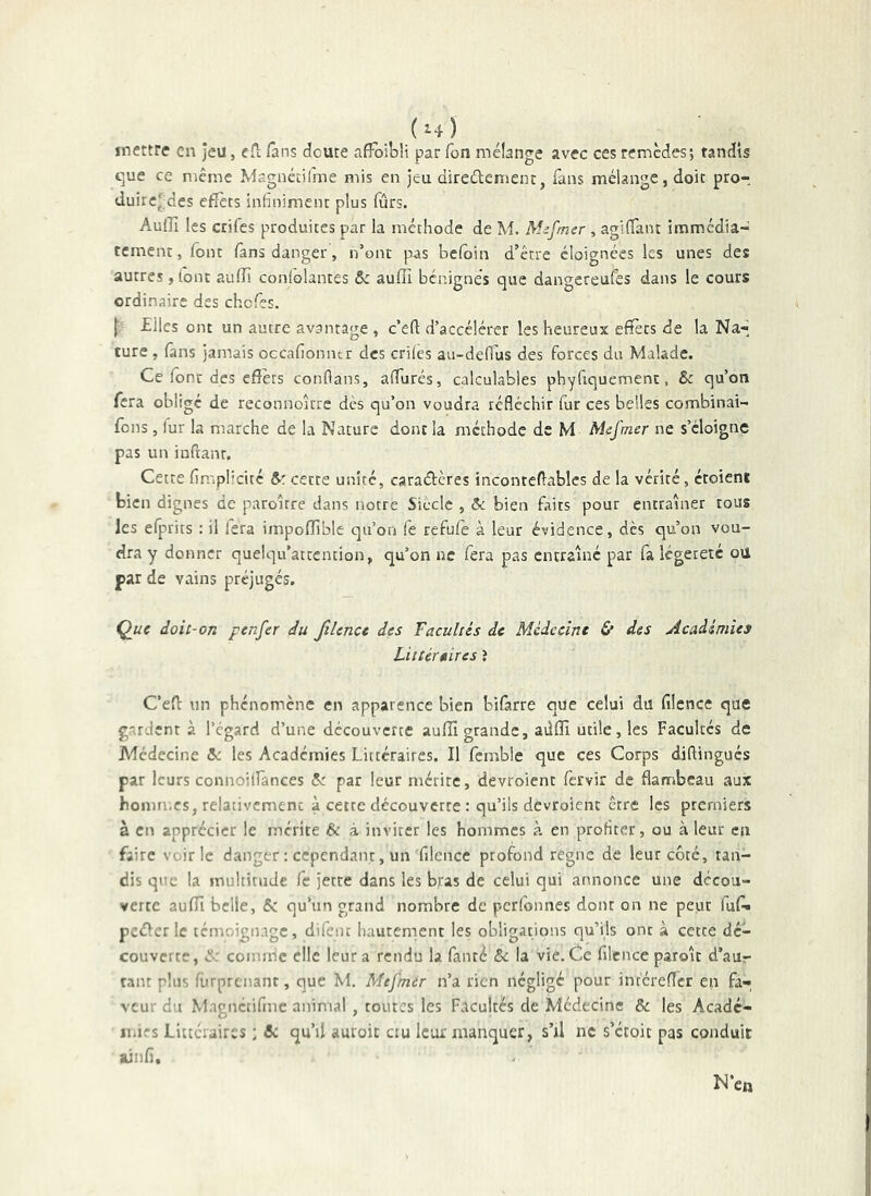 (m) ^ , mettre en jeu, eil; fans doute afFoibU par Ton mélange avec ces remèdes; tandis t;ue ce meme Magnécifme mis en jeu direûement, Tans mélange, doit pro-, duirc' des efîèts infiniment plus fûrs. AuiTi les ctifes produites par la méthode de M Mefmer , agifTant immédia- tement, font fans danger, n’ont pas beloin d’être éloignées les unes des autres, ibnc auffi coniôlantes ôe aufîî bénignes que dangereufes dans le cours ordinaire des chofes. £lles ont un autre avantage , c’eft d’accélérer les heureux efîècs de la Na- ture , fans jamais occafioniur des criies au-de(lus des forces du Malade. Ce fonc des effets conflans, affiirés, calculables phyfiquemenc, & qu’on fera obligé de reconnoître dès qu’on voudra réfléchir fur ces belles combinai- fons, fur la marche de la Nature dont la méthode de M Mefmer ne s’éloigne pas un infranr. Cette fimplicité cette unité, caraébères inconteflabics de la vérité, croient bien dignes de paroître dans notre Siècle , 5c bien faits pour entraîner tous les efprics : il fera impoffible qu’on fe refufe à leur évidence, dès qu’on vou- dra y donner quelqu’atcention, qu’on ne fera pas entraîné par fa légèreté oü par de vains préjugés, Q^uc doit-on f enfer du fiîence des facultés de Médecine St des Académies Littéraires î C’efl: un phénomène en apparence bien bîfàrre que celui du filence que gardent à l’égard d’une découverte auffî grande, aiiffî utile, les Facultés de Médecine 5c les Academies Littéraires. Il fcmble que ces Corps diflingucs par leurs connoilfances 5: par leur mérite, devroient fervir de flambeau aux hommes, relativement à cecre découverte : qu’ils devroient être les premiers a en apprécier le mérite & à inviter les hommes k en profiter, ou à leur eu faire voirie danger ; cependant, un filence profond régné de leur côté, tan- dis que la multitude fe jette dans les bras de celui qui annonce une decou- verte auffi belle, Sc qu’un grand nombre de perfonnes dont on ne peut fufi» pcélcr le témoignage, difenc hautement les obligations qu’ils ont à cette dé- couverte, <:L' coinn-ic elle leur a rendu la fanté 5c la vie. Ce filence paroît d’aur tant plus furprenant, que M. Mefmer n’a rien négligé pour intéreffer en fa- veur du Mngnctifme animal, toutes les Facultés de Médecine & les Acade- iiiifs Littéraires ; 5c qu’il auroic ciu leur manquer, s’il ne s’étoit pas conduit ainfi.