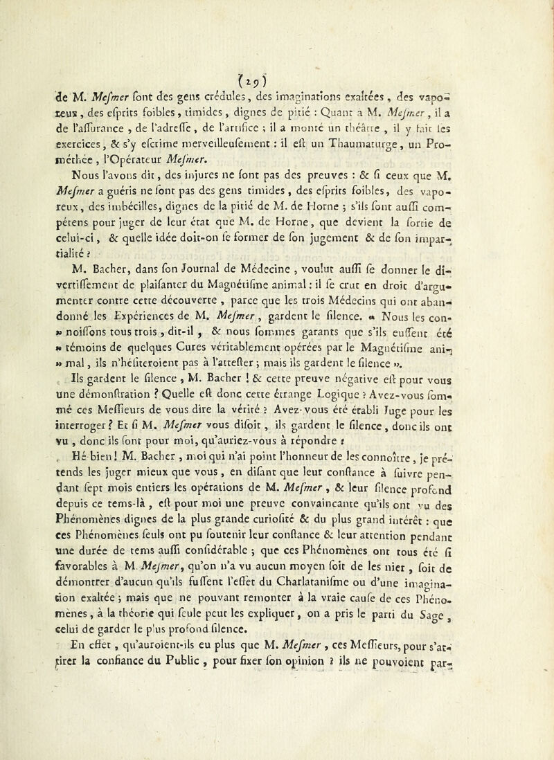 1^9) de M. Mefmer font des gens crédules, des imaginations exaltées, des vapo- reux , des efprits foibles, timides, dignes de pitié : Quant a M. Mejrner , il a de raflurance , de l'adrefle, de l’artifice t il a monté un théâtre , il y iait les exercices, & s’y efctime merveilleufeinent : il ed un Thaumaturge, un Pco- méthée , l’Opérateur Mej'mer. Nous l’avons dit, des injures ne font pas des preuves : & Ci ceux que VT, Aîefmer a guéris ne Idnr pas des gens timides, des efprits foibles, des vapo- reux, des irnbéciîles, dignes de la pitié de M. de Home ; s’ils font aufîî com- pétens pour juger de leur état que M. de Home, que devient la forcie de celui-ci, & quelle idée doit-on fe former de fbn Jugement & de fon impar- tialité i M. Bâcher, dans fon Journal de Médecine , voulut aufîî fe donner le di- vcrtiffemenc de plaifanter du Magnétifîne animal; il fe crut en droit d’argu- menter contre cette découverte , parce que les trois Médecins qui ont aban- donné les Expériences de M. Mejmer , gardent le filence. €% Nous les con- » noifions tous trois , dit-il , & nous fomines garants que s’ils euffent été M témoins de quelques Cures véritablement opérées par le Magnétifme ani- w mal, ils n’héfteroient pas à l’attefter ; mais ils gardent le filence »>. Ils gardent le filence , M. Bâcher ! & cette preuve négative ed pour vous une démonflration ? Quelle eft donc cette étrange Logique ? Avez-vous fom- mé CCS Mefîieurs de vous dire la vérité ? Avez-vous été établi Juge pour les interroger? Et fi M. Mefmer vous difoît, ils gardent le filence, donc ils ont vu , donc ils font pour moi, qu’auriez-vous à répondre t Hé bien ! M, Bâcher , moi qui n’ai point l’honneur de les connoître, je pré- tends les juger mieux que vous, en difànc que leur confiance à fuivre pen- dant fept mois entiers les opérations de M. Mefmer, & leur filence profond depuis ce tems-là , elî pour moi une preuve convaincante qu’ils ont vu des Phénomènes dignes de la plus grande curiofité & du plus grand inrérêt ; que ces Phénomènes feuls ont pu foutenir leur confiance & leur attention pendant une durée de tems aufli confidérable -, que ces Phénomènes ont tous été fi favorables à M Mejmer, qu’on n’a vu aucun moyen foit de les nier , foit de démontrer d’aucun qu’ils fuffent l’efièt du Charlaranifme ou d’une imaojna- won exaltée j mais que ne pouvant remonter à la vraie caufe de ces Phéno- mènes , à la théorie qui feule peut les explicjuer, on a pris le parti du Sage , celui de garder le plus profond filence. En effet, qu’auroient-ils eu plus que M. Mefmer , ces MefTieurs, pour s’ac- jcircr la confiance du Public , pour fixer Ibn opinion î ils ne pouvoient par-