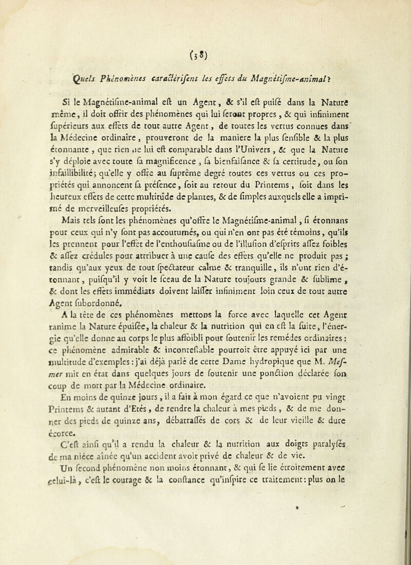 Quels Phénomènes caracîérifent les effets du Magnétifme-ammal'i Si le Magnétifme-animal eft un Agent, & s’il cfl: piiifé dans la Natur4 meme, il doit offrir des phénomènes qui lui feront propres, & qui infiniment fuperieurs aux effets de tout autre Agent, de toutes les vertus connues dans' la Médecine ordinaire , prouveront de la maniéré la plus fenfible & la plus étonnante , que rien ne lui eft comparable dans l’Univers, 6c que la Nature s’y déploie avec toute (a magnificence , la bienfallâncc & fa certitude, ou Ton infaillibilité5 quelle y offre au fuprême degré toutes ces vertus ou ces pro- priétés qui annoncent là préfence, foit au retour du Printems, foit dans les heureux effets de cette mulrinidc de plantes, & de fimples auxquels elle a impri- mé de merveilleulcs propriétés. Mais tels font les phénomènes qu’offre le Magnétifme-animal, fi étoiinans pour ceux qui n’y lônt pas accoutumes, ou qui n’en ont pas été témoins, qu’ils les prennent pour l’effet de l’enthoufiafme ou de l’illufion d’elprirs affez foibles & affez crédules pour attribuer à une caufe des effets qu’elle ne produit pas ; tandis qu’aux yeux de tout fpeébatcur calme 6c tranquille, ils n’ont rien d’é- tonnant, puifqu’il y voit le fceau de la Nature toujours grande &c fubiime , 6c dont les effets immédiats doivent laiffer infiniment loin ceux de tout autre Agent fubordonné, A la tête de ces phénomènes mettons la force avec laquelle cet Agent ranime la Nature épuifée, la chaleur & la nutrition qui en eft la fuite, l’éner- gie qu’elle donne au corps le plus affbibli pour foutenif les remèdes ordinaires ; ce plténomène admirable & inconteffablc pourroit être appuyé ici par une multitude d’exemples : j’ai déjà parlé de cette Dame hydropique que M. Mef- mer mit en état dans quelques jours de foutenir une ponéfion déclarée fon» coup de mort par la Médecine ordinaire. En moins de quinze jours, il a fait à mon égard ce que n’avoient pu vingt Printems & autant d’Etés, de rendre la chrdeur à mes pieds, & de me don- ner des pieds de quinze ans, débarraffés de cors &c de leur vieille & dure écorce. C’eft ainfi qu’il a rendu la chaleur & la nutrition aux doigts paralyfes de ma nièce aînée qu’un accident avoir privé de chaleur & de vie. Un fécond phénomène non moins étonnant, & qai fe Ije étroitement avec celui-là, c’eft le courage 6c la confiance qu’infpire ce traitement;plus on le