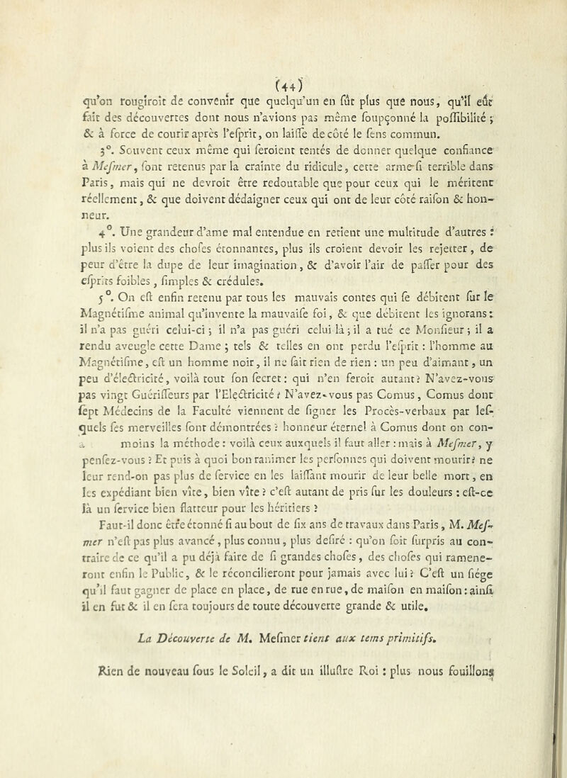 qu^on rougîroît de convenir que quelqu’un en fut plus que nous, qu’îl eue £nc des découvertes dont nous n’avions pas même loupçonné la pofîlbilité -, &; à force de courir après l’elprit, on lailTe de côté le fens commun. 3®. Souvent ceux même qui feroient tentés de donner quelque confiance font retenus parla crainte du ridicule, cette arme-fi terrible dans Paris, mais qui ne devroit être redoutable que pour ceux qui le méritent réellement, & que doivent dédaigner ceux qui ont de leur côté raiibn & hon- neur. 4°. Une grandeur d’ame mal entendue en retient une multitude d’autres ; plus ils voient des chofes étonnantes, plus ils croient devoir les rejetter, de peur d’être la dupe de leur imagination, & d’avoir l’air de palTer pour des e/priîs foibles, fimples & crédules. 5 °. On efi enfin retenu par tous les mauvais contes qui Ce débitent fur le Magnétifn'ie animal qu’invente la mauvaife foi, & que débitent les ignorans i il n’a pas guéri celui-ci -, il n’a pas guéri celui là j il a tué ce Monfieur ; il a rendu aveugle cette Dame ; tels & telles en ont perdu rcfprit : l’homme au Wagnétifme, efl; un homme noir, il ne fait rien de rien : un peu d’aimant, un peu d’é!e<51:ricitc, voilà tout fon fecret : qui n’en feroit autant > N’avez-vous pas vingt GuérifTeurs par l’Eleétricité^ N’avez-veus pas Cornus, Cornus donc (èpt îvlédecins de la Faculté viennent de figner les Procès-verbaux par lef^ quels fes merveilles font démontrées î honneur éternel à Cornus dont on con- a moins la méthode : voilà ceux auxquels il faut aller : mais à Mifmer, y penfez-vous 5 Et puis à quoi bon ranimer les perfonnes qui doivent mourirJ ne leur rend-on pas plus de fervice en les lailTànt mourir de leur belle mort, en les expédiant bien vue, bien vite î c’efl; autant de pris fur les douleurs ; eft-ce là un fcrvice bien flatteur pour les héritiers 1 Faut-il donc être étonne fi au bout de fix ans de travaux dans Paris, M. Mef-^ mer n’efl pas plus avancé, plus connu, plus defiré : qu’on foie furpris au con- traire de ce qu’il a pu déjà faire de fi grandes chofes, des chofes qui ramène- ront enfin le Public, & le réconcilieront pour jamais avec lui? C’efl: un fiége quM faut gagner de place en place, de rue en rue, de maifon en maifon : ain/l il en fut &: il en fera toujours de toute découverte grande & utile, La Découverte de M, Mefmer tient aux tems primitifs. Rien de nouveau fous le Soleil, a dit un illuflrc Roi : plus nous fouillons