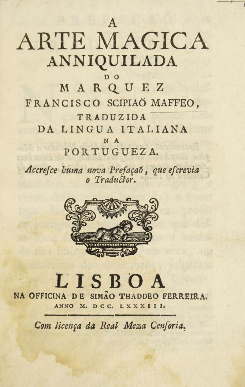 ARTE MAGICA ANNIQUILADA D O M A R Q_ U E Z FRANCISCO SCIPIAÕ MAFFEO, TRADUZIDA DA LINGUA ITALIANA N A PORTUGUEZ A. Accrejce huma nova PrefaçaS, que efcrevia o Traduci or. LISBOA NA OFFICINA D E SIMAO THADDEO FERREIRA. ANNO M. D C C. L X X X I I I. Com licença da Reai Mesa Cenforia.