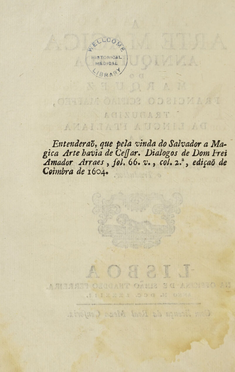c°-Co^ HlSTORtCAU 1 MfiDICAL. I e > < t ■ ì Entenderão, que pela vinda do Salvador a Ma- gica Arte havia de CeJJar. Diálogos de Domerei Amador Arraes, fol. 66. v., col. 2.% edição de Coimbra de 1604.