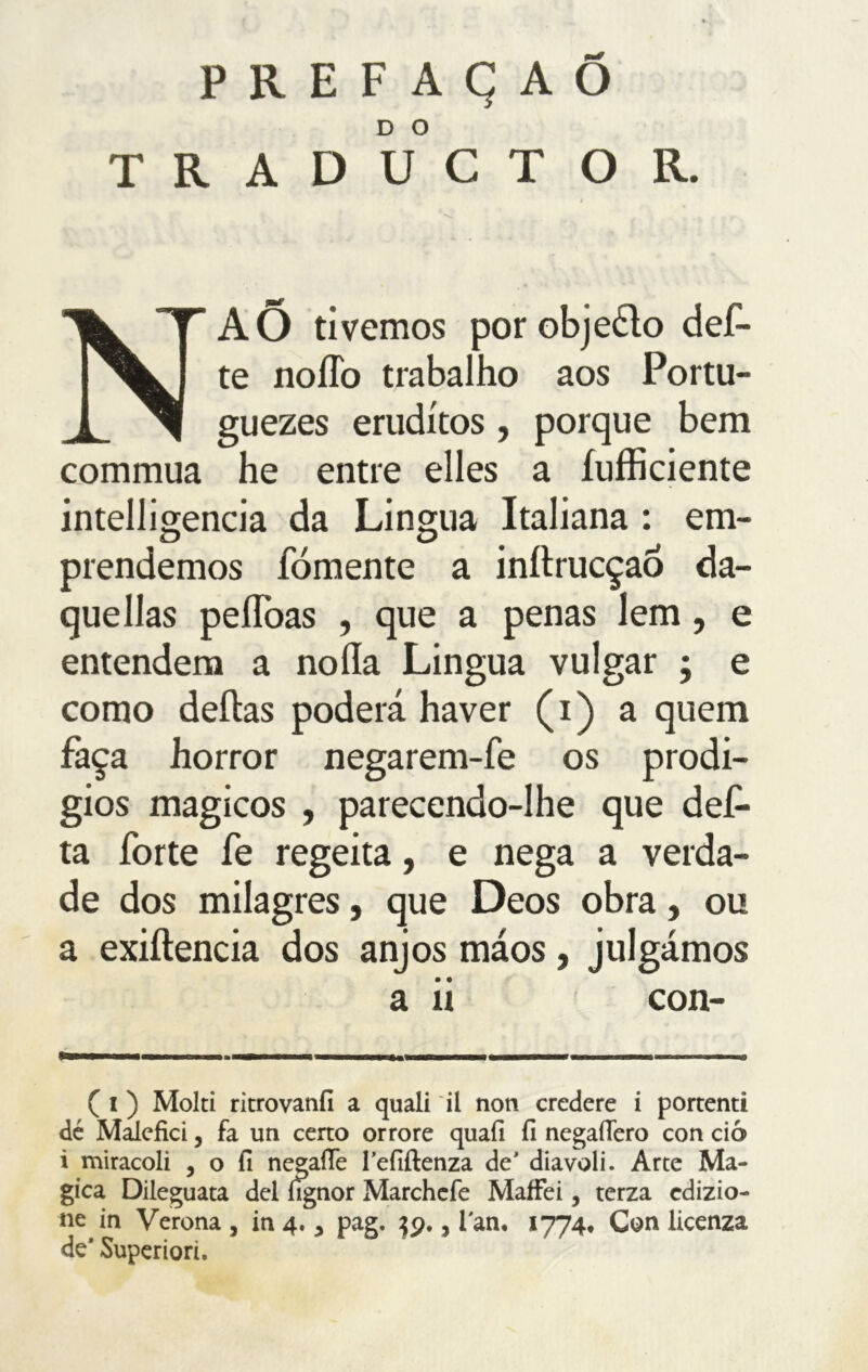 PREFAÇAÕ TRADUCTOR. NAÕ tivemos porobjeélo def- te noflb trabalho aos Portu- guezes eruditos, porque bem commua he entre elles a {ufficiente intelligencia da Lingua Italiana : em- prendemos fomente a inílrucçaÓ da- quellas peífoas , que a penas lem, e entendem a noíla Lingua vulgar ; e como deitas poderá haver (i) a quem faça horror negarem-fe os prodí- gios mágicos , parecendo-lhe que def- ta forte fe regeita, e nega a verda- de dos milagres, que Deos obra, ou a exiílencia dos anjos máos, julgámos a ii con- ( i ) Molti ritrovanfí a quali il non credere i portenti dé Malefici, fa un certo orrore quali fi negaiTero con ciò i miracoli , o fi negafle l’efiftenza de' diavoli. Arte Ma- gica Dileguata del lìgnor Marchcfe Maffei, terza edizio- ne in Verona , in 4. * pag. 39., i'an. 1774. Con licenza de* Superiori.