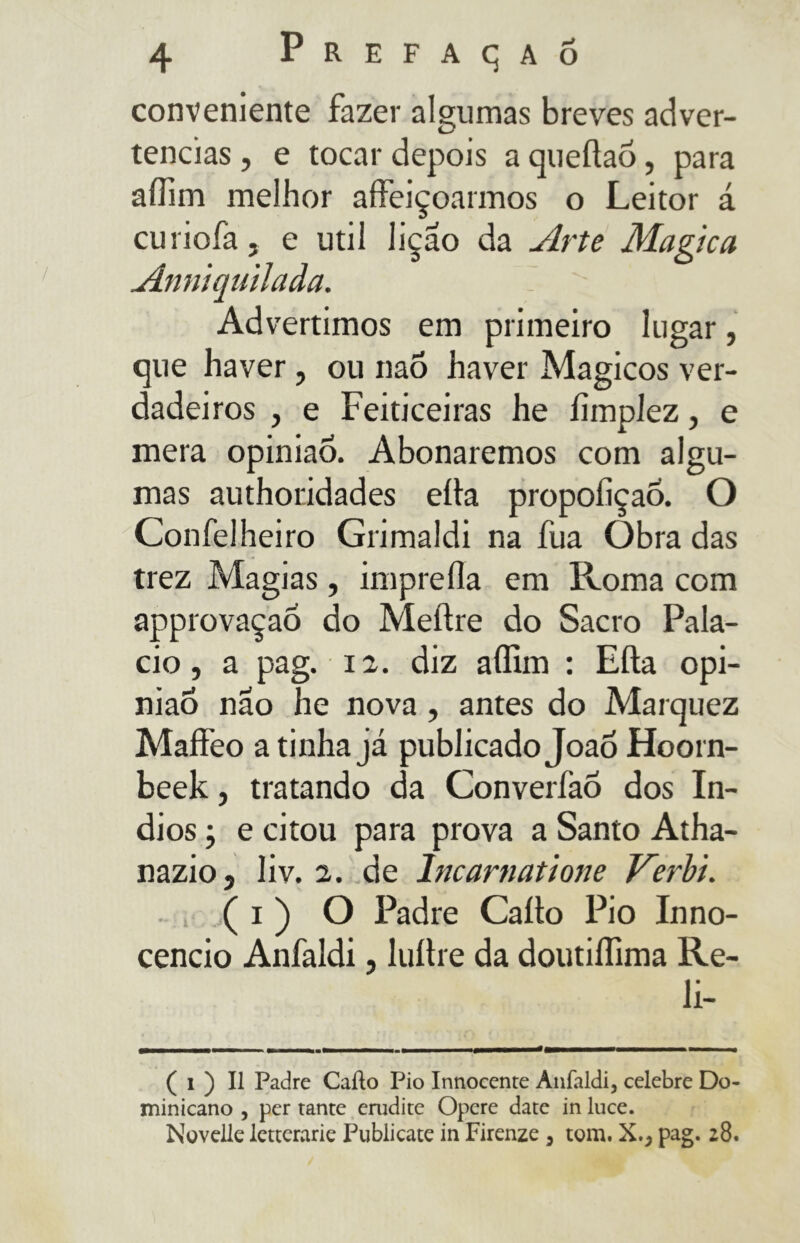 conveniente fazer algumas breves adver- tências , e tocar depois a queílaó, para affim melhor affeiçoarmos o Leitor á curiofa, e util lição da Arte Magica Anniquilada. Advertimos em primeiro lugar, que haver, ou naó haver Mágicos ver- dadeiros , e Feiticeiras lie limplez, e mera opinião. Abonaremos com algu- mas authoridades ella propoíiçao. O Confelheiro Grimaldi na fua Obra das trez Magias, imprefla em Roma com approvaçao do Meílre do Sacro Pala- cio, a pag. 12. diz affim : Efta opi- nião nao he nova, antes do Marquez Maffeo a tinha já publicado Joao Hoorn- beek, tratando da Converíáõ dos ín- dios -, e citou para prova a Santo Atha- nazio5 liv. 2. de Incarnatione Verbi. ( i ) O Padre Callo Pio Inno- cencio Anfaldi, luítre da doutiffima Re- li- ( i ) Il Padre Callo Pio Innocente Anfaldi, celebre Do- minicano , per tante erudite Opere date in luce. Novelle letterarie Publicate in Firenze 3 tom, X.} pag. 28.