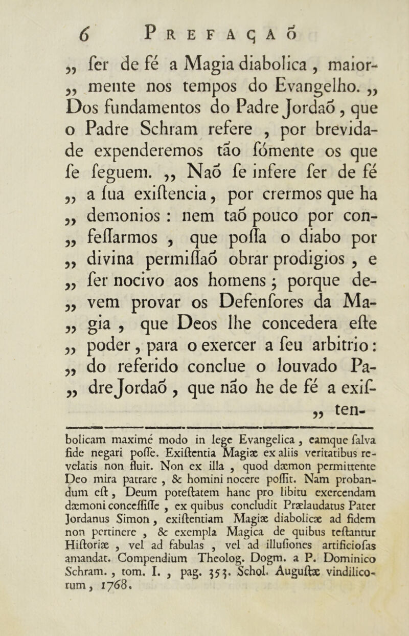 5? Ter de fé a Magia diabolica , maior- „ mente nos tempos do Evangelho. „ Dos fundamentos do Padre Jordao, que o Padre Schram refere , por brevida- de expenderemos tao fornente os que fe feguem. ,, Nao fe infere fer de fé ,, a iua exiftencia, por crermos que ha ,, demonios : nem tao pouco por con- „ feíTarmos , que poÃa o diabo por ,, divina permiílaó obrar prodigios , e ,, fer nocivo aos homens ; porque de- „ vem provar os Defenfores da Ma- „ già , que Deos lhe concedera efte ,, poder, para o exercer a feu arbitrio : „ do referido conclue o louvado Pa- ,, dre Jordao , que nao he de fé a exif- ,, ten- Oli i i i ■■ 'iTm bolicam maxime modo in lege Evangelica , camque falva fide negari pofie. Exiftcntia Magix ex aliis veritatibus rc- velatis non fluii. Non ex illa , quod dxmon permittente Deo mira patrare , Se homini nocere poffit. Nam proban- dum eft j Deum poteftatem hanc prò libitu excrcendam dxmoni conceflìÌTe , ex quibus concludic Prxlaudatus Pater Jordanus Simon, exiftentiam Magix diabolicac ad fidem non pcrtinere , 8c exempla Magica de quibus teftantur Hiftorix 5 vel ad fabulas , vel ad illufiones artificiofas amandat. Compendium Thcolog. Dogm. a P. Dominico Schram. , tom, I. , pag. $5$. Schol. Auguftx vindilico- rum, 1768.