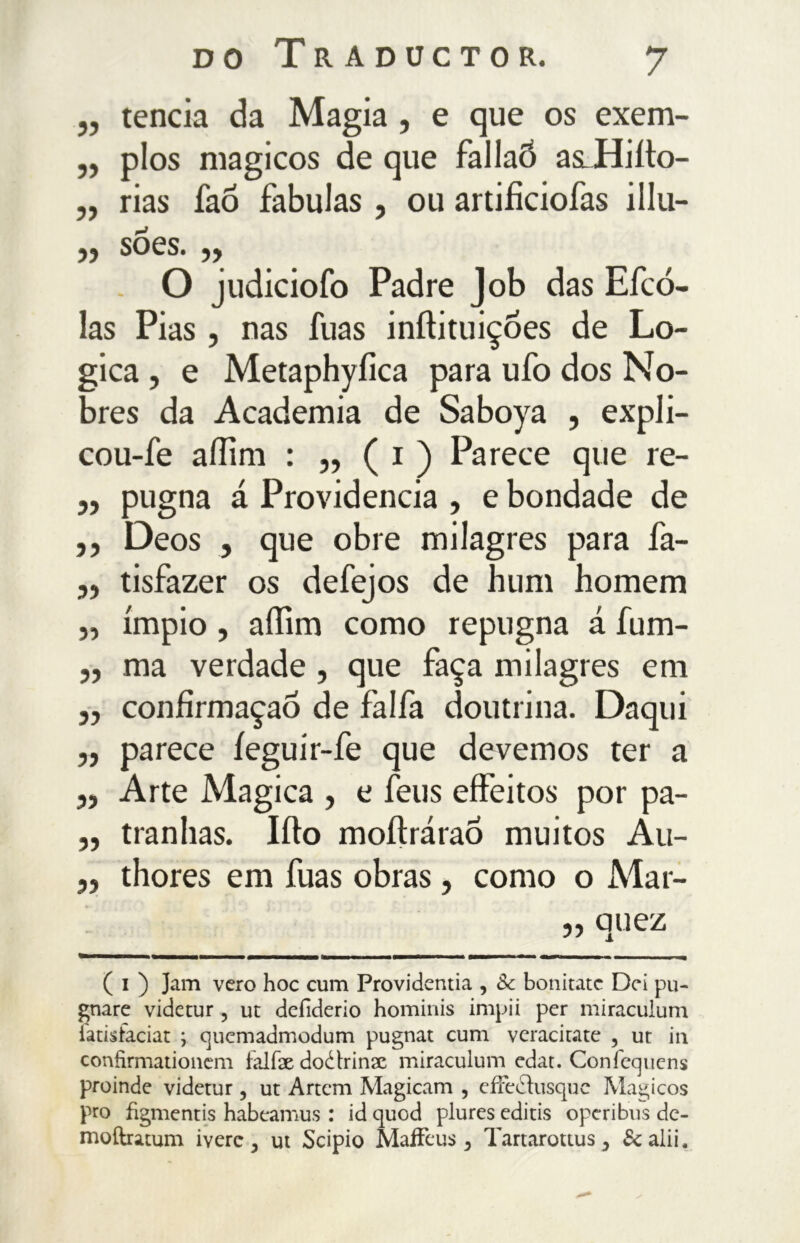 „ tenda da Magia , e que os exem- „ pios magicos de que fallaõ asLHiiìo- „ rias faõ fabulas , ou artificiofas illu- yy SOCS. yy O judiciofo Padre Job das Efcó- las Pias, nas fuas inftituiçoes de Lo- gica , e Metaphyfica para ufo dos No- bres da Academia de Saboya , expli- cou-fe affini : „ ( i ) Parece que re- „ pugna á Providencia , e bondade de ,, Deos , que obre milagres para fa- „ tisfazer os defejos de hum homem „ ímpio, affim como repugna á fum- ,, ma verdade, que faça milagres em ,, confirmação de falfa doutrina. Daqui ,, parece íeguír-fe que devemos ter a „ Arte Magica , e feus effeitos por pa- „ tranhas. Iíto moílrárao muitos Au- ,, thores em fuas obras, como o Mar- „ quez ( i ) Jam vero hoc cum Providentia , 8c bonitatc Dei pu- gnare videtur ? ut defiderio hominis impii per miraculum iatisfaciat ; cjuemadmodum pugnar cum veracitate , ut in confìrmationem falfae doétrinx miraculum edat. Confequens proinde videtur, ut Artem Magicam , cfFedìusque Magicos prò fìgmentis habeamus : id quod plures editis operi bus de- moftratum iverc , ut Scipio Maffeus > Tartarottus 3 & alii.