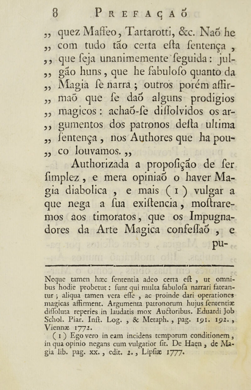j, quez Maffeo, Tartarotti, &c. NaÕ he ,, com tudo tao certa erta fentença , ,, que feja unanimementeTeguida: jul- ,, gão huns , que he fabulofo quanto da ,, Magia fe narra ; outros porém affir- ,, maõ que fe dao alguns prodigios ,, mágicos : achaõ-fe diííolvidos os ar- ,, gumentos dos patronos deita ultima ,, fentença , nos Authores que ha pou- ,, co louvamos. ,, Authorizada a propoílçao de fer fimplez , e mera opinião o haver Ma- gia diabolica , e mais ( i ) vulgar a que nega a fua exiítencia, moítrare- mos aos timoratos, que os Impugna- dores da Arte Magica confeíTaÒ , e / pu- Neque tamen haec Tentenna adeo certa efl , ut omni- bus hodie probetut : Tunt qui multa fabulofa narrari fatcan- tur \ aliqua tamen vera effe , ac proinde dari operationcs magicas aíHrment. Argumenta patronorum hujus Tententiae diiToluta reperies in laudatis mox Audìoribus. Eduardi Job Schol. Piar. Inil. Log. , Se Metaph. , pag. 191. 192. , Viennae 1772. ( 1 ) Ego vero in eam incidens temporum conditionem, in qua opinio negans cum vulgatior fit. De Haen , de Ma- gia iib. pag. XX., edit. 2., Lipfiae 1777.