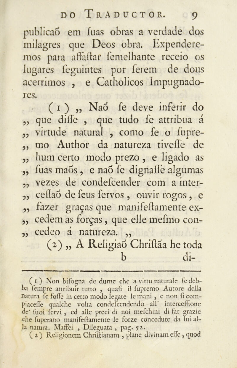 publicaõ em fuas obras a verdade dos milagres que Deos obra. Expendere- mos para aff'altar femelhante receio os lugares feguintes por ferem de dous acérrimos , e Catholicos Impugnado- res. - ( i ) „ Nao fe deve inferir do ,, que dilEe , que tudo fe attribua á „ virtude natural , como fe o fupre- ,, mo Author da natureza livelle de „ hum certo modo prezo , e ligado as ,, fuas maos, e naõ fe dignaílê algumas ,, vezes de condefcender com a inter- „ cellaÔ de feus fervos , ouvir rogos, e ,, fazer graças que mani fellamente ex- ,, cedem as forças, que elle melino con- ,, cedeo á natureza. „ (a) „ A Religião Chriftaa he toda b di- ( i ) Non bifogna de durnc che a virtù naturale fe deb- ba Tempre attribuir tutto , quafi il fupremo Autore della natura fe folle in certo modo legate le mani, e non fi com- piacene qualche volta condefcendendo all* interccifione de’ Tuoi fervi , ed alle preci di noi mefehini di far grazie che fuperano manifeilamente le forze concedute da lui al- la natura. MafFei , Dileguata, pag. 52. ( 2 ) Rdigionem Chriftianam 5 piane divinali! effe, quod