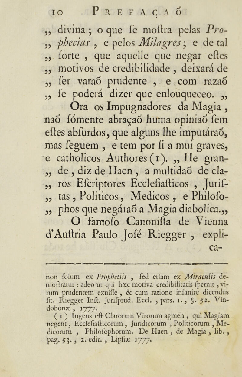 io Prefacjaó „ divina ; o que fe moftra pelas Pro- „ phecias , e pelos Milagres ; e de tal „ forte , que aquelle que negar eftes „ motivos de credibilidade , deixará de „ fer varaó prudente , e com razaõ „ fe poderá dizer que enlouqueceo. ,, Ora os Impugnadores da Magia , nao fomente abraçaÕ huma opiniao fem eftes abfurdos, que alguns lhe imputárao, mas feguem , e tem por fi a mui graves, e catholicos Authores(i). „ He gran- ,, de , diz de Haen , a multidão de cla- ,, ros Efcriptores Ecclefiaflicos , Jurif- ,, tas, Politicos, Medicos , e Philofo- ,, phos que negàrao a Magia diabolica.,, O famoio Canonifta de Vienna d’Auitria Paulo Jofé Riegger , expli- ca- non folum ex Fropbetiis , feci edam ex Mira culis de- moftratur ; adeo ut qui hxc motiva credibilitatis rpernit, vi- rimi prudentem exuiilc , & cum ratione infanire dicendus iìt. Riegger Inft. Juriiprud. Eccl. 3 pars. 1.3 §. 52. Vin- dobonx , 1777. ( 1 ) Ingcns ed Clarorum Virorum agmen , qui Magiam negent, Ecclefiafticorum 5 Juridicorum , Politicorum 5 Me- dicorum 3 Philolophorum. De Haen 3 de Magia y lib. 3