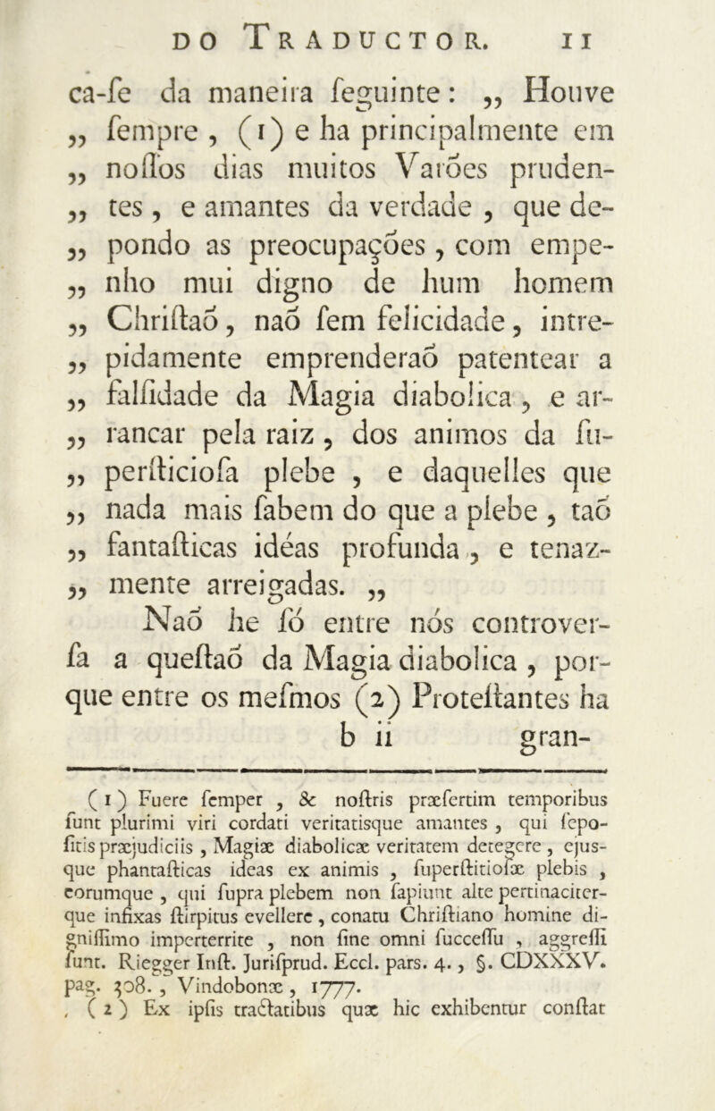 ca-fe da maneira feguinte : ,, Houve „ Tempre , (i) e ha principalmente em „ noílos dias muitos Varões pruden- ,, tes, e amantes da verdade , que de- ,, pondo as preocupações , com empe- „ nho mui digno de hum homem „ Chriftaõ, naõ fern felicidade, intre- ,, pidamente emprenderao patentear a ,, falfidade da Magia diabolica , e ar~ » i •ancar pela raiz, dos animos da fu- „ periticiofa plebe , e daquelies que ,, nada mais fabem do que a plebe , tao „ fantafticas idéas profunda., e tenaz- „ mente arreigadas. „ Nao he íó entre nós controver- fa a queftao da Magia diabolica , por- que entre os meímos (2) Proteitantes ha b ii gran- ( i ) Fuere femper , Sc noftris prxfertim temporibus funt plurimi viri cordati veritatisque amantes , qui fepo- fitis prxjudiciis , Magix diabolica veritatem detenere , ejus- que phantafticas ideas ex animis , fiiperftirioíx plebis , corumque , qui fupra plebem non fapiunt alte pertinacker- que infixas ílirpitus evellerc, conatu Chriftiano homine di- gniífimo imperterrite , non fine omni íuccefiu , aggrefiì ìunt. Riegger Inil. Jurifprud. Eccl. pars. 4., §. CDXXXV. pag. 408. , Vindobonx , 1777. , (2) Ex ipfis tradlatibus qux hic exhibentur conftat
