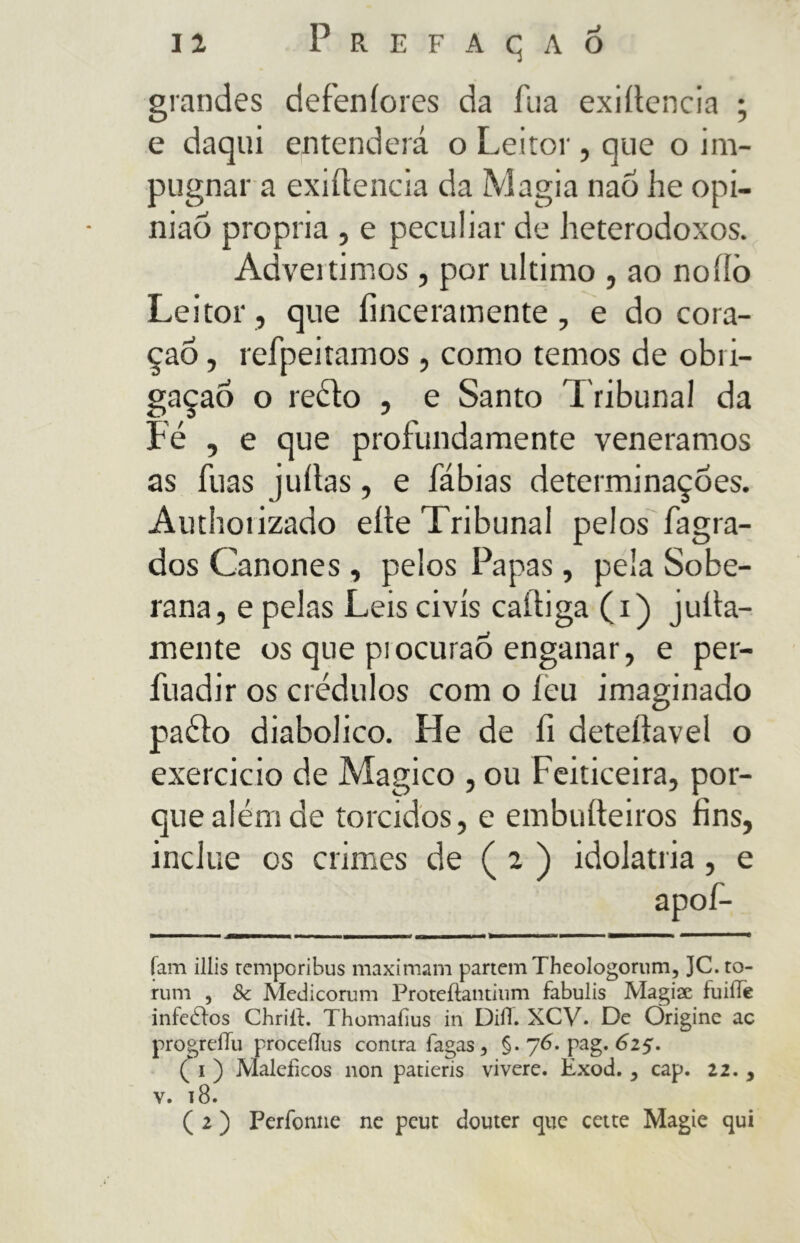 grandes defeníores da fua exiítencia ; e daqui entenderá o Leitor, que o im- pugnar a exiítencia da Magia nao he opi- nião propria , e peculiar de heterodoxos. Advertimos , por ultimo , ao noííò Leitor , que íinceramente, e do coi a- çao, refpeitamos, como temos de obri- gação o reéto , e Santo Tribunal da Fé , e que profundamente veneramos as fuas juítas, e fábias determinações. Authotizado eíte Tribunal pelos fagra- dos Cânones , pelos Papas, pela Sobe- rana, e pelas Leis civis caltiga (i) julta- mente os que piocuraÕ enganar, e per- fuadir os crédulos com o leu imaginado paéto diabolico. He de fi deteítavel o exercido de Magico , ou Feiticeira, por- que além de torcidos, e embuíteiros fins, inclue os crimes de ( 2 ) idolatria, e apof- íam illis temporibus maximam partem Theologorum, ]C. to- rum , Sc Medicorum Proteílantium fabulis Magiae fuiíTe iníedlos Chriít. Thomaíius in Dilì. XCV. De Origine ac progrelTu proceíTus contra fagas 3 §. 76. pag. 625. ( i ) Maléficos non patieris vivere. Exod. , cap. 22. , v. 18. ( 2 ) Perforine ne peut douter que cette Magie qui
