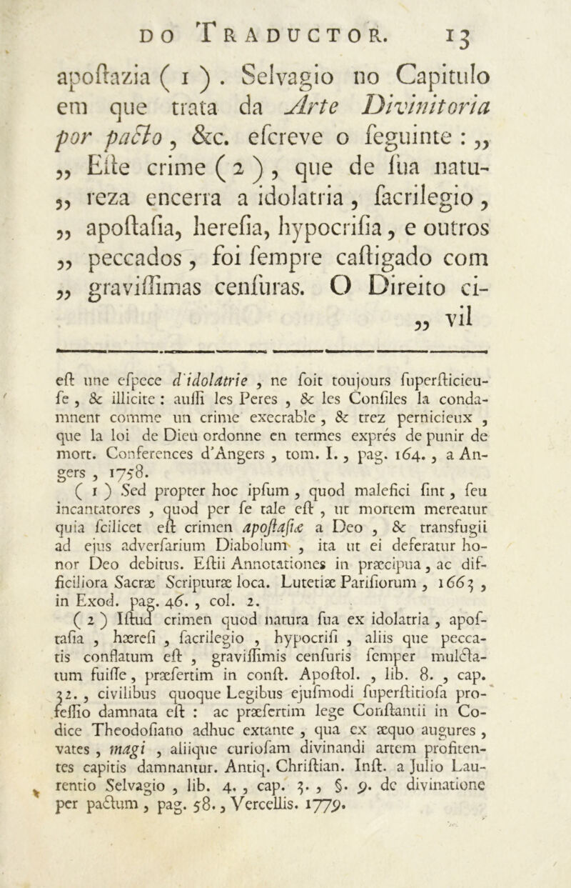 apoftazia ( 1 ) . Selvagio no Capitulo era que trata da Arte Divinitoria por parlo , &c. efcreve o feguinte : „ „ Erte crime ( 2 ) , que de l'uà natu- 3, reza encena a idolatria, facrilegio, ,, apoílaíia, herefia, hypocriíia, e outros ,, peccados, foi Tempre caiìigado com ,, graviffimas ceniuras. O Direito ci- „ vii eft une efpece d'idolatrie , ne foit toujours fuperfticieu- fe , Se illicite : aulii les Peres , Se Ics Confiles la conda- mnenr cornine un crime execrable , Se trez pernicieux , que la loi de Dieu ordonne en termes exprés de punir de mort. Conferences d’Angers 3 tom. I., pag. 164. 5 a An- gers ,1758. ( 1 ) Sed propter hoc ipfum , quod malefici fine, leu incantatores , quod per fe tale eft , ut mortem mereatur quia fcilicet eft crimen apojìafhe a Deo , Se transfugii ad ejus adverfarium Diaboiunt , ita ut ei deferatur ho- nor Deo debitus. Eftii Annotationes in precipua, ac dif- fidi i ora Sacrx Scripturac loca. Lutetix Parifìorum 5 166^ y in Exod. pag. 46. , col. 2. ( 2 ) Iftud crimen quod natura fua ex idolatria , apof- tafia , hxrefii 3 facrilegio , hypocrifi , aliis que pecca- ti confiatum eft , graviifimis cenfuris femper muldta- tum fuiiTe, prxfertim in confi:. Apoftol. , lib. 8. , cap. 22. , civilibus quoque Legibus ejufmodi fuperftitiofa pro- fellio damnata eft : ac prxfertim lege Conftantii in Co- dice Theodofiano adhuc extante , qua ex xquo augures , vates , magi , aiiique curiofam divinandi artem profiten- tes capitis damnamur. Antiq. Chriftian. Inft. a Julio Lau- rentio Selvagio , lib. 4. , cap. , §. £>. de divinatone per padlum , pag. 58.3 Vercellis. 1775?. /