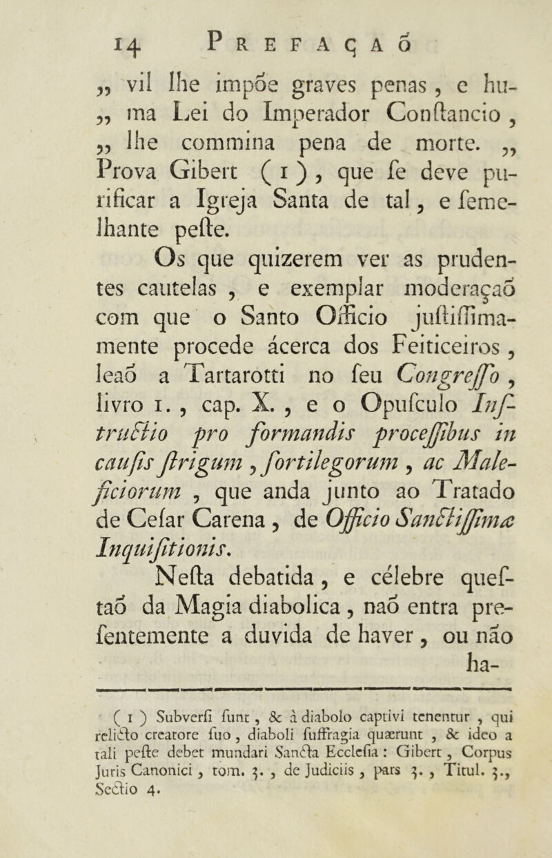 „ vil lhe impoe graves penas , e hu- ,, ma Lei do Imperador Gonfiando , ,, lhe commina pena de morte. „ Prova Gibert ( i ) , que fe deve pu- rificar a Igreja Santa de tal, e feme- Jhante pelle. Os que quizerem ver as pruden- tes cautelas , e exemplar moderaçao com que o Santo Officio juíliffima- mente procede ácerca dos Feiticeiros , leao a Tartarotti no feu Congreffio , livro i. , cap. X. , e o Opufculo Inf- truciio pro formandis procejjibus in cãufis Jirigum , fortilegorum , ac Male- ficiorum , que anda junto ao Tratado de Celar Carena , de Officio Sancliffima Inquifitionis. Nella debatida, e célebre quef- tao da Magia diabolica , nao entra pre- fentemente a duvida de haver, ou não ha- ( i ) Subverfi funt , 8c à diabolo captivi tcnentur , qui relitto creatore fuo , diaboli fuffragia quaerunt , 8c ideo a tali pelle debet mundari Sanila Ecclcfia : Gibert, Corpus Juris Canonici, tom. 3. , de Judiciis , pars 3. , Titul. ].y Scelto 4*