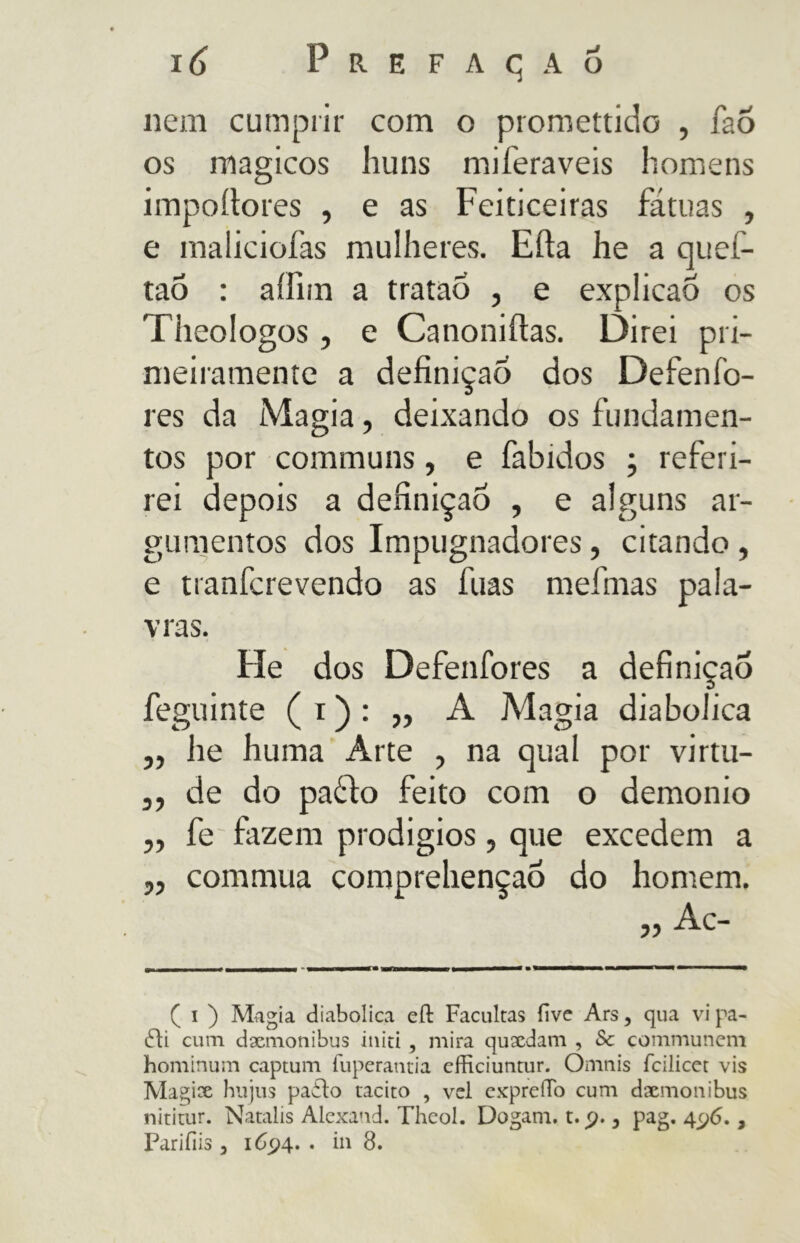 nem cumprir com o promettido , fao os mágicos liuns miferaveis homens impoítores , e as Feiticeiras fátuas , e maliciofas mulheres. Erta he a quef- taó : aíilm a trataÕ , e explicaô os Theologos , e Canoniftas. Direi pri- meiramente a definição dos Defenfo- res da Magia, deixando os fundamen- tos por communs, e fabidos ; referi- rei depois a definição , e alguns ar- gumentos dos Impugnadores, citando , e tranfcrevendo as fuas mefinas pala- vras. He dos Defenfores a definição feguinte ( i ) : „ A Magia diabolica ,, he huma Arte , na qual por virtu- ,, de do pa£io feito com o demonio ,, fe fazem prodigios, que excedem a „ commua comprehençao do homem. ( i ) Magia diabolica eít Facultas five Ars, qua vi pa- 6li cum dxmonibus itiiti , mira quxdam , & communem hominum captum fuperantia efficiuntur. Omnis fcilicct vis Magix hujus pailo tacito , vcl cxpreíTb cum dxmonibus nititur. Natalis Alexand. Theol. Dogam. t. p., pag. 4^6., Pariíiis 3 1694. . in 8.