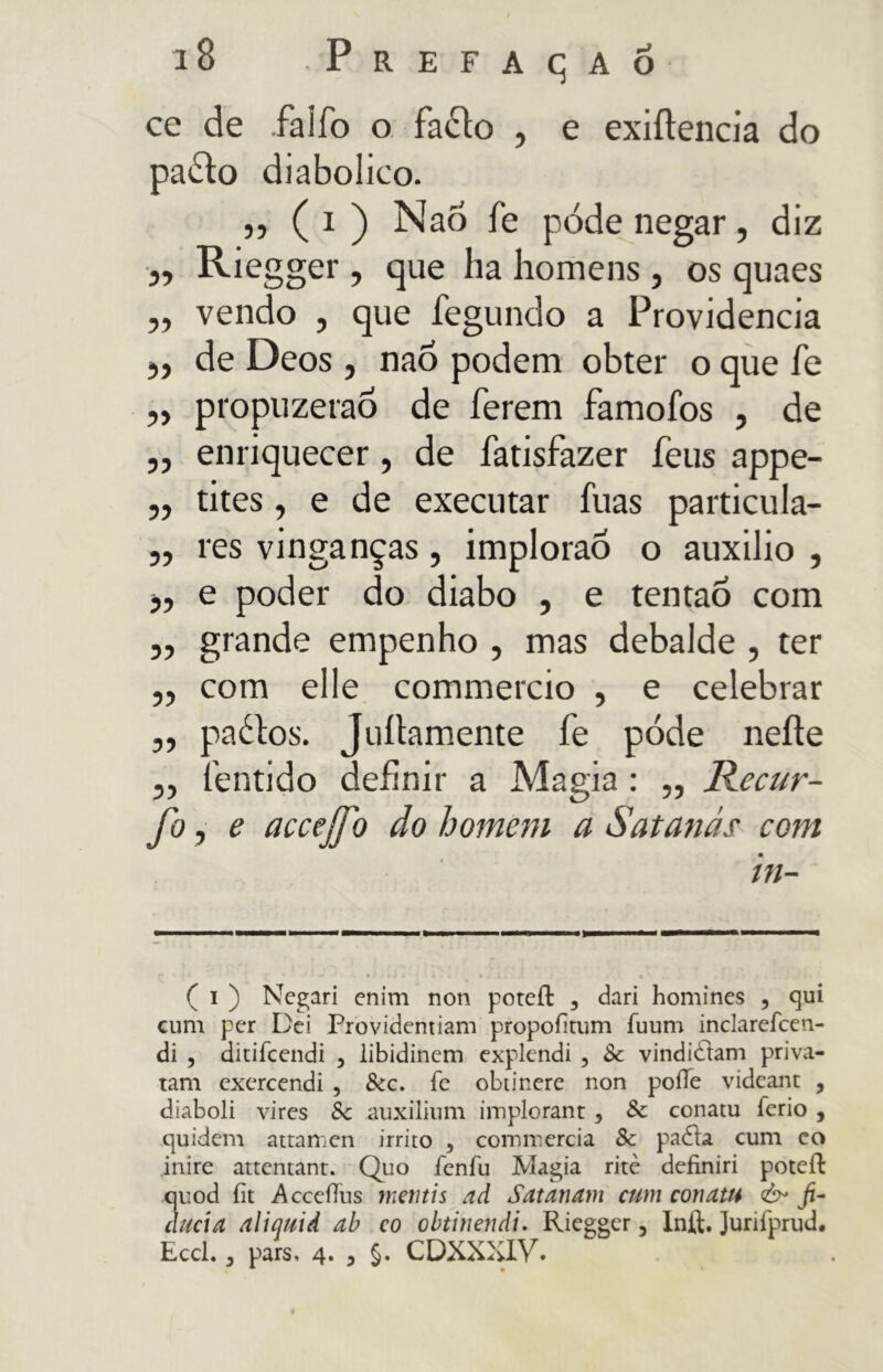 ce de falfo o fatto , e exiftencia do patto diabolico. » ( 1 ) Nao fé póde negar, diz „ Riegger , que ha homens , os quaes ,, vendo , que fegundo a Providencia 5, de Deos , nao podem obter o que fé „ propuzeraó de ferem famofos , de „ enriquecer, de fatisfazer feus appe- „ tites, e de executar fuas particula- „ res vinganças, implorao o auxilio , e poder do diabo , e tentao com „ grande empenho , mas debalde , ter „ com elle commercio , e celebrar „ pattos. Juítamente fe póde neíte „ fentido definir a Magia : ,, Recur- fo, e accejfo âo homem a Satanás com in- ( i ) Negari enim non poteíl , dari homines , qui cum per Dei Providemiam propofitum fuum inclarefcen- di , ditifcendi , libidinem explendi , Sc vindidtam priva- tam exercendi , Scc. fe obtinere non poííe videant , diaboli vires Sc auxilium implorant , Sc conatu ferio , quidem attamen irrito 3 commercia Sc padta cum eo inire attentant. Quo fenfu Magia ritè definiri poteíl: quod fit AcceíTus vietitis ad Satanam cum conatu fi- ducia aliquid ab co obtinendi. Riegger, Infl. Jurifprud. Eccl. , pars. 4. , §. CDXXXIV.